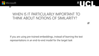 “
”
WHEN IS IT PARTICULARLY IMPORTANT TO
THINK ABOUT NOTIONS OF SIMILARITY?
If you are using pre-trained embeddings, instead of learning the text
representations in an end-to-end model for the target task
 