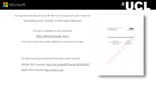 For a general overview of neural IR refer to the manuscript under review for
Foundations and Trends® in Information Retrieval
Pre-print is available for free download
http://bit.ly/neuralir-intro
Final manuscript may contain additional content and changes
Or check out the presentations from these recent tutorials,
WSDM 2017 tutorial: http://bit.ly/NeuIRTutorial-WSDM2017
SIGIR 2017 tutorial: http://nn4ir.com/
 