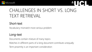CHALLENGES IN SHORT VS. LONG
TEXT RETRIEVAL
Short-text
Vocabulary mismatch more serious problem
Long-text
Documents contain mixture of many topics
Matches in different parts of a long document contribute unequally
Term proximity is an important consideration
 