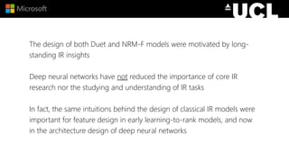 The design of both Duet and NRM-F models were motivated by long-
standing IR insights
Deep neural networks have not reduced the importance of core IR
research nor the studying and understanding of IR tasks
In fact, the same intuitions behind the design of classical IR models were
important for feature design in early learning-to-rank models, and now
in the architecture design of deep neural networks
 
