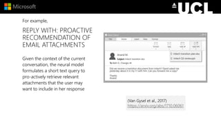 REPLY WITH: PROACTIVE
RECOMMENDATION OF
EMAIL ATTACHMENTS
Given the context of the current
conversation, the neural model
formulates a short text query to
pro-actively retrieve relevant
attachments that the user may
want to include in her response
For example,
(Van Gysel et al., 2017)
https://arxiv.org/abs/1710.06061
 