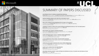 SUMMARY OF PAPERS DISCUSSED
AN INTRODUCTION TO NEURAL INFORMATION RETRIEVAL
Bhaskar Mitra and Nick Craswell, in Foundations and Trends® in Information Retrieval, Now Publishers, 2018 (upcoming).
https://www.microsoft.com/en-us/research/wp-content/uploads/2017/06/fntir-neuralir-mitra.pdf
NEURAL RANKING MODELS WITH MULTIPLE DOCUMENT FIELDS
Hamed Zamani, Bhaskar Mitra, Xia Song, Nick Craswell, and Saurabh Tiwary, in Proc. WSDM, 2018 (upcoming).
https://arxiv.org/abs/1711.09174
REPLY WITH: PROACTIVE RECOMMENDATION OF EMAIL ATTACHMENTS
Christophe Van Gysel, Bhaskar Mitra, Matteo Venanzi, and others, in Proc. CIKM, 2017 (upcoming).
https://arxiv.org/abs/1710.06061
LEARNING TO MATCH USING LOCAL AND DISTRIBUTED REPRESENTATIONS OF TEXT FOR WEB SEARCH
Bhaskar Mitra, Fernando Diaz, and Nick Craswell, in Proc. WWW, 2017.
https://dl.acm.org/citation.cfm?id=3052579
BENCHMARK FOR COMPLEX ANSWER RETRIEVAL
Federico Nanni, Bhaskar Mitra, Matt Magnusson, and Laura Dietz, in Proc. ICTIR, 2017.
https://dl.acm.org/citation.cfm?id=3121099
QUERY EXPANSION WITH LOCALLY-TRAINED WORD EMBEDDINGS
Fernando Diaz, Bhaskar Mitra, and Nick Craswell, in Proc. ACL, 2016.
http://anthology.aclweb.org/P/P16/P16-1035.pdf
A DUAL EMBEDDING SPACE MODEL FOR DOCUMENT RANKING
Bhaskar Mitra, Eric Nalisnick, Nick Craswell, and Rich Caruana, arXiv preprint, 2016.
https://arxiv.org/abs/1602.01137
IMPROVING DOCUMENT RANKING WITH DUAL WORD EMBEDDINGS
Eric Nalisnick, Bhaskar Mitra, Nick Craswell, and Rich Caruana, in Proc. WWW, 2016.
https://dl.acm.org/citation.cfm?id=2889361
QUERY AUTO-COMPLETION FOR RARE PREFIXES
Bhaskar Mitra and Nick Craswell, in Proc. CIKM, 2015.
https://dl.acm.org/citation.cfm?id=2806599
EXPLORING SESSION CONTEXT USING DISTRIBUTED REPRESENTATIONS OF QUERIES AND REFORMULATIONS
Bhaskar Mitra, in Proc. SIGIR, 2015.
https://dl.acm.org/citation.cfm?id=2766462.2767702
 