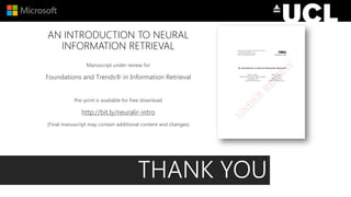 AN INTRODUCTION TO NEURAL
INFORMATION RETRIEVAL
Manuscript under review for
Foundations and Trends® in Information Retrieval
Pre-print is available for free download
http://bit.ly/neuralir-intro
(Final manuscript may contain additional content and changes)
THANK YOU
 