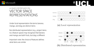 A QUICK REFRESHER ON
VECTOR SPACE
REPRESENTATIONS
Under local representation the terms banana,
mango, and dog are distinct items
But distributed representation (e.g., project items
to a feature space) may recognize that banana
and mango are both fruits, but dog is different
Important note: the choice of features defines
what items are similar
 