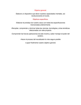Objetivo general.
Elaborar un dispositivo que eleve nuestras capacidades mentales, así
revolucionando el mundo.
Objetivos específicos.
-Elaborar el prototipo de nuestro casco con todas las especificaciones
mencionadas anteriormente.
-Recopilar, comprender y dominar todas las ciencias, tecnologías y otras temáticas
relacionadas con este proyecto.
-Comprender las futuras aplicaciones de este invento y saber manejar el poder del
cerebro.
-Hacer el proceso del neuralizador lo más seguro posible
-Lograr finalmente nuestro objetivo general.
 
