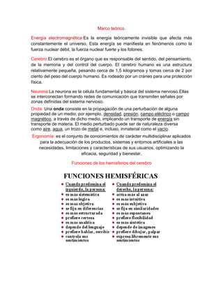 Marco teórico.
Energía electromagnética:Es la energía teóricamente invisible que afecta más
constantemente el universo, Esta energía se manifiesta en fenómenos como la
fuerza nuclear débil, la fuerza nuclear fuerte y los fotones.
Cerebro:El cerebro es el órgano que es responsable del sentido, del pensamiento,
de la memoria y del control del cuerpo. El cerebro humano es una estructura
relativamente pequeña, pesando cerca de 1,5 kilogramos y tomas cerca de 2 por
ciento del peso del cuerpo humano. Es rodeado por un cráneo para una protección
física.
Neurona:La neurona es la célula fundamental y básica del sistema nervioso.Ellas
se interconectan formando redes de comunicación que transmiten señales por
zonas definidas del sistema nervioso.
Onda: Una onda consiste en la propagación de una perturbación de alguna
propiedad de un medio, por ejemplo, densidad, presión, campo eléctrico o campo
magnético, a través de dicho medio, implicando un transporte de energía sin
transporte de materia. El medio perturbado puede ser de naturaleza diversa
como aire, agua, un trozo de metal e, incluso, inmaterial como el vacío.
Ergonomía: es el conjunto de conocimientos de carácter multidisciplinar aplicados
para la adecuación de los productos, sistemas y entornos artificiales a las
necesidades, limitaciones y características de sus usuarios, optimizando la
eficacia, seguridad y bienestar.
Funciones de los hemisferios del cerebro
 