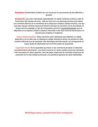 Neutralizar:Contrarrestar el efecto de una causa por la concurrencia de otra diferente u
opuesta.
Sinapsis:Es una unión intercelular especializada. En estos contactos se lleva a cabo la
transmisión del impulso nervioso, éste se inicia con una descarga química que origina
una corriente eléctrica en la membrana de la célula pre sináptica (célula emisora); una vez
que este impulso nervioso alcanza el extremo del axón (la conexión con la otra célula), la
propia neurona segrega un tipo de compuestos químicos (neurotransmisores) que se
depositan en el espacio sináptico (espacio intermedio entre esta neurona transmisora y la
neurona pos sináptica o receptora).
Sensor electromagnético: Estos sensores están diseñados para detectar un voltaje
específico y en el caso que no obtenga el voltaje indicado,el sensor se activara en esta
ocasión indicando que se necesitan más descargas periódicamente, así consiguiendo el
mayor grado de efectividad con el mínimo grado de exposición.
Capacidad mental: Es la capacidad que tiene un ser viviente de procesar e interpretar
correctamente la información. Los seres humanos en cierta medida somos los individuos
más avanzados en estos aspectos, pero las bajas exigencias de actividad mental que se
presentan en la vida cotidiana provocan una perdida progresiva de estas habilidades.
Metodología pasos y procedimientos de la investigación.
 