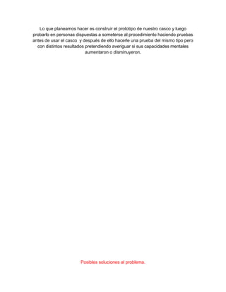 Lo que planeamos hacer es construir el prototipo de nuestro casco y luego
probarlo en personas dispuestas a someterse al procedimiento haciendo pruebas
antes de usar el casco y después de ello hacerle una prueba del mismo tipo pero
con distintos resultados pretendiendo averiguar si sus capacidades mentales
aumentaron o disminuyeron.
Posibles soluciones al problema.
 