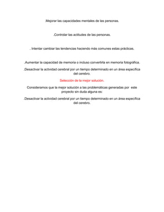 .Mejorar las capacidades mentales de las personas.
.Controlar las actitudes de las personas.
. Intentar cambiar las tendencias haciendo más comunes estas prácticas.
.Aumentar la capacidad de memoria o incluso convertirla en memoria fotográfica.
.Desactivar la actividad cerebral por un tiempo determinado en un área específica
del cerebro.
Selección de la mejor solución.
Consideramos que la mejor solución a las problemáticas generadas por este
proyecto sin duda alguna es:
.Desactivar la actividad cerebral por un tiempo determinado en un área específica
del cerebro.
 