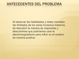 ANTECEDENTES DEL PROBLEMA
Al observar las habilidades y dotes mentales
tan limitados de los seres humanos tratamos
de descubrir la manera de mejorarlas y
descubrimos que podríamos usar el
electromagnetismo para influir en el cerebro
de manera positiva.
 