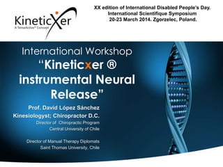 International Workshop
“Kineticxer ®
instrumental Neural
Release”
XX edition of International Disabled People’s Day.
International Scientifique Symposium
20-23 March 2014. Zgorzelec, Poland.
Prof. David López Sánchez
Kinesiologyst; Chiropractor D.C.
Director of Chiropractic Program
Central University of Chile
Director of Manual Therapy Diplomats
Saint Thomas University, Chile
 