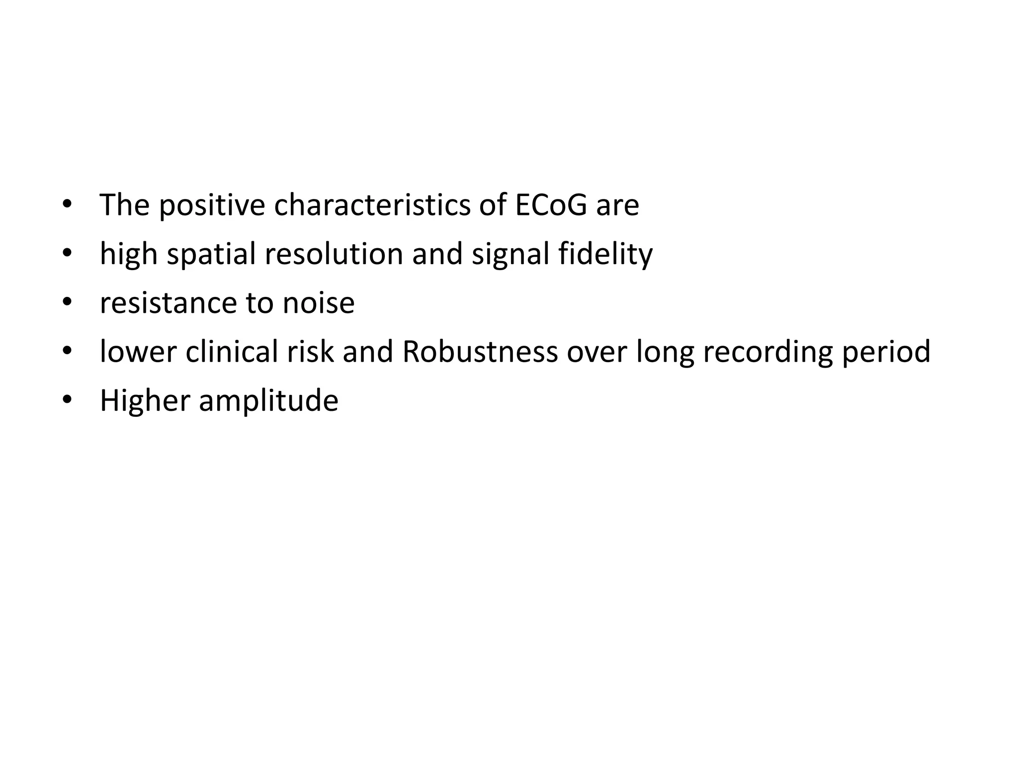 • The positive characteristics of ECoG are
• high spatial resolution and signal fidelity
• resistance to noise
• lower clinical risk and Robustness over long recording period
• Higher amplitude
 