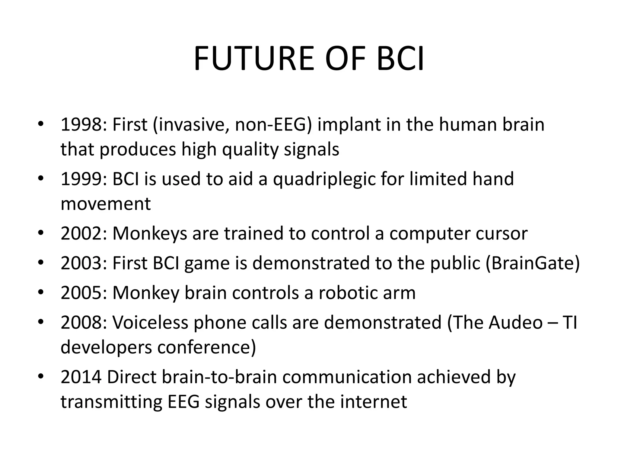 FUTURE OF BCI
• 1998: First (invasive, non-EEG) implant in the human brain
that produces high quality signals
• 1999: BCI is used to aid a quadriplegic for limited hand
movement
• 2002: Monkeys are trained to control a computer cursor
• 2003: First BCI game is demonstrated to the public (BrainGate)
• 2005: Monkey brain controls a robotic arm
• 2008: Voiceless phone calls are demonstrated (The Audeo – TI
developers conference)
• 2014 Direct brain-to-brain communication achieved by
transmitting EEG signals over the internet
 