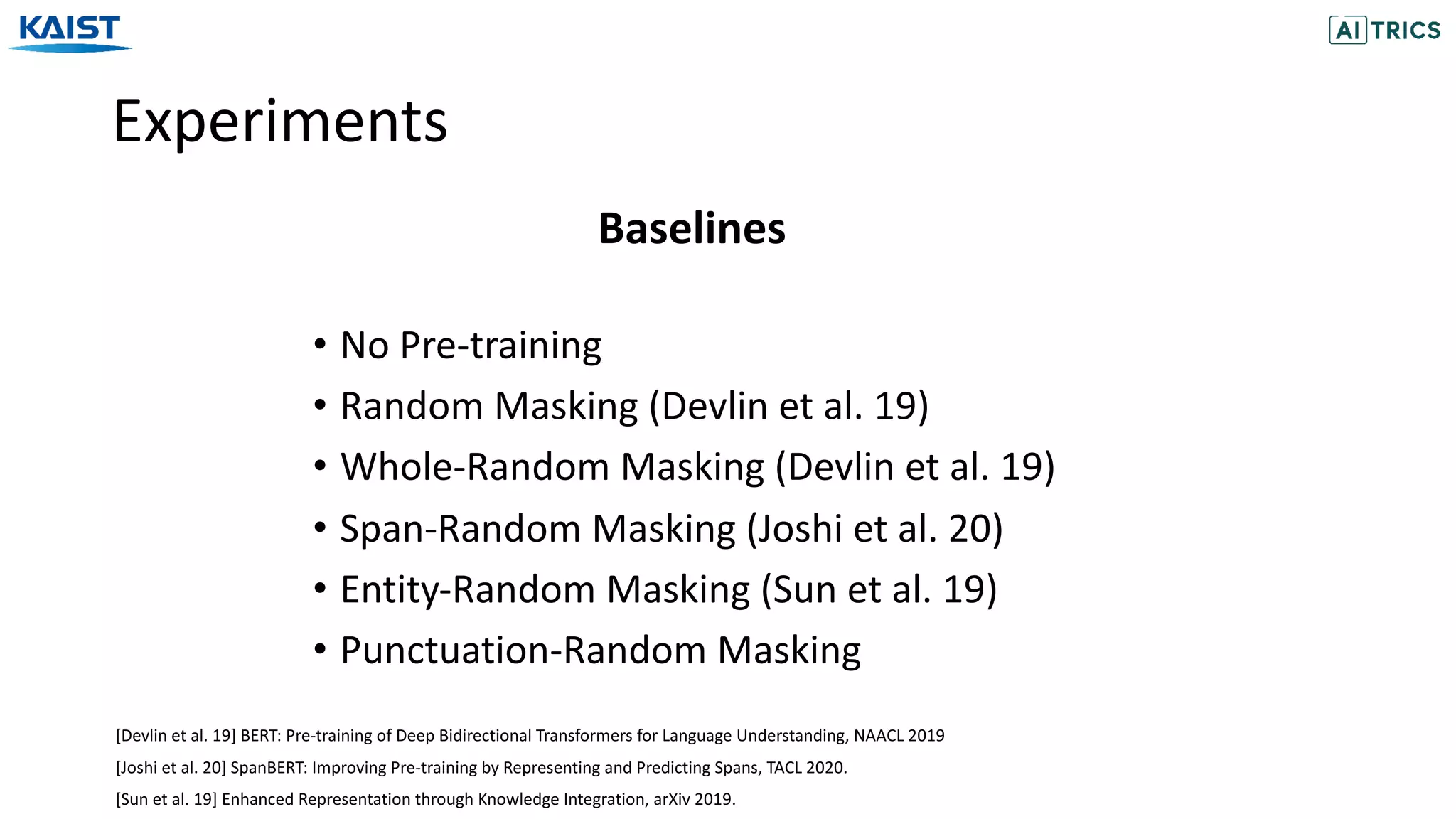 Experiments
• No Pre-training
• Random Masking (Devlin et al. 19)
• Whole-Random Masking (Devlin et al. 19)
• Span-Random Masking (Joshi et al. 20)
• Entity-Random Masking (Sun et al. 19)
• Punctuation-Random Masking
Baselines
[Joshi et al. 20] SpanBERT: Improving Pre-training by Representing and Predicting Spans, TACL 2020.
[Sun et al. 19] Enhanced Representation through Knowledge Integration, arXiv 2019.
[Devlin et al. 19] BERT: Pre-training of Deep Bidirectional Transformers for Language Understanding, NAACL 2019
 