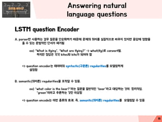 Answering natural
language questions
LSTM question Encoder
A. parser만 사용하는 경우 질문을 단순화하기 때문에 문제의 의미를 실질적으로 바꾸지 않지만 응답에 영향을
줄 수 있는 문법적인 단서가 폐기됨
ex) “What is flying”, “What are flying?” -> what(fly)로 convert됨.
하지만 정답은 각각 kites와 kite가 되어야 함
=> question encoder는 데이터의 syntactic(구문론) regularities를 모델링하게
설정함
B. semantic(의미론) regularities을 포착할 수 있음.
ex) “what color is the bear?”라는 질문을 일반적인 “bear”라고 대답하는 것이 합리적임.
“green”이라고 추론하는 것인 이상함
=> question encode는 이런 종류의 효과. 즉, semantic(의미론) regularities를 모델링할 수 있음
15
 