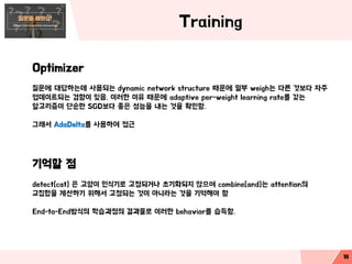 Training
Optimizer
질문에 대답하는데 사용되는 dynamic network structure 때문에 일부 weigh는 다른 것보다 자주
업데이트되는 경향이 있음. 이러한 이유 때문에 adaptive per-weight learning rate를 갖는
알고리즘이 단순한 SGD보다 좋은 성능을 내는 것을 확인함.
그래서 AdaDelta를 사용하여 접근
기억할 점
detect[cat] 은 고양이 인식기로 고정되거나 초기화되지 않으며 combine[and]는 attention의
교집합을 계산하기 위해서 고정되는 것이 아니라는 것을 기억해야 함
End-to-End방식의 학습과정의 결과물로 이러한 behavior를 습득함.
18
 