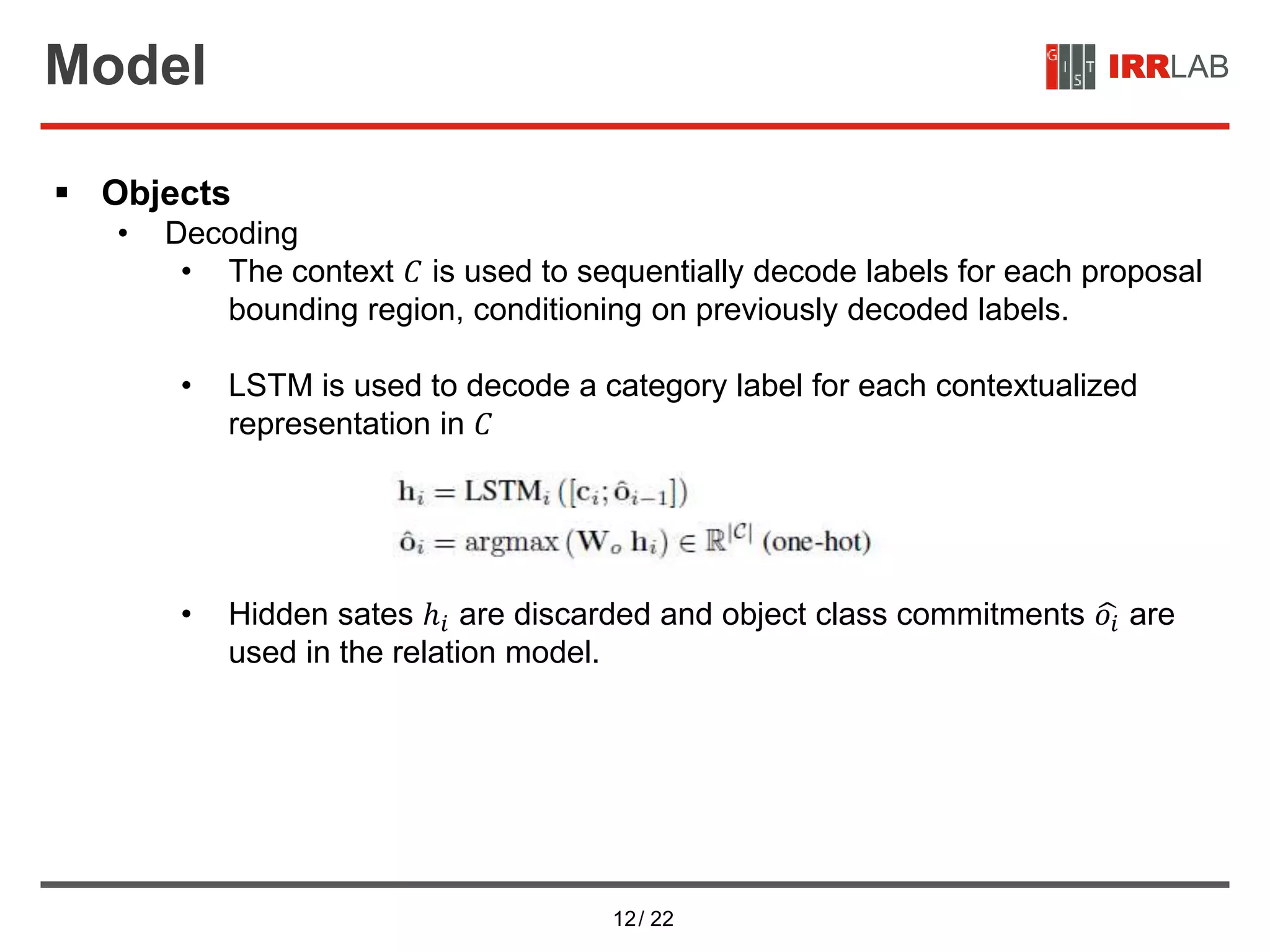 12/ 22
IRRLABModel
 Objects
• Decoding
• The context 𝐶 is used to sequentially decode labels for each proposal
bounding region, conditioning on previously decoded labels.
• LSTM is used to decode a category label for each contextualized
representation in 𝐶
• Hidden sates ℎ𝑖 are discarded and object class commitments 𝑜𝑖 are
used in the relation model.
 