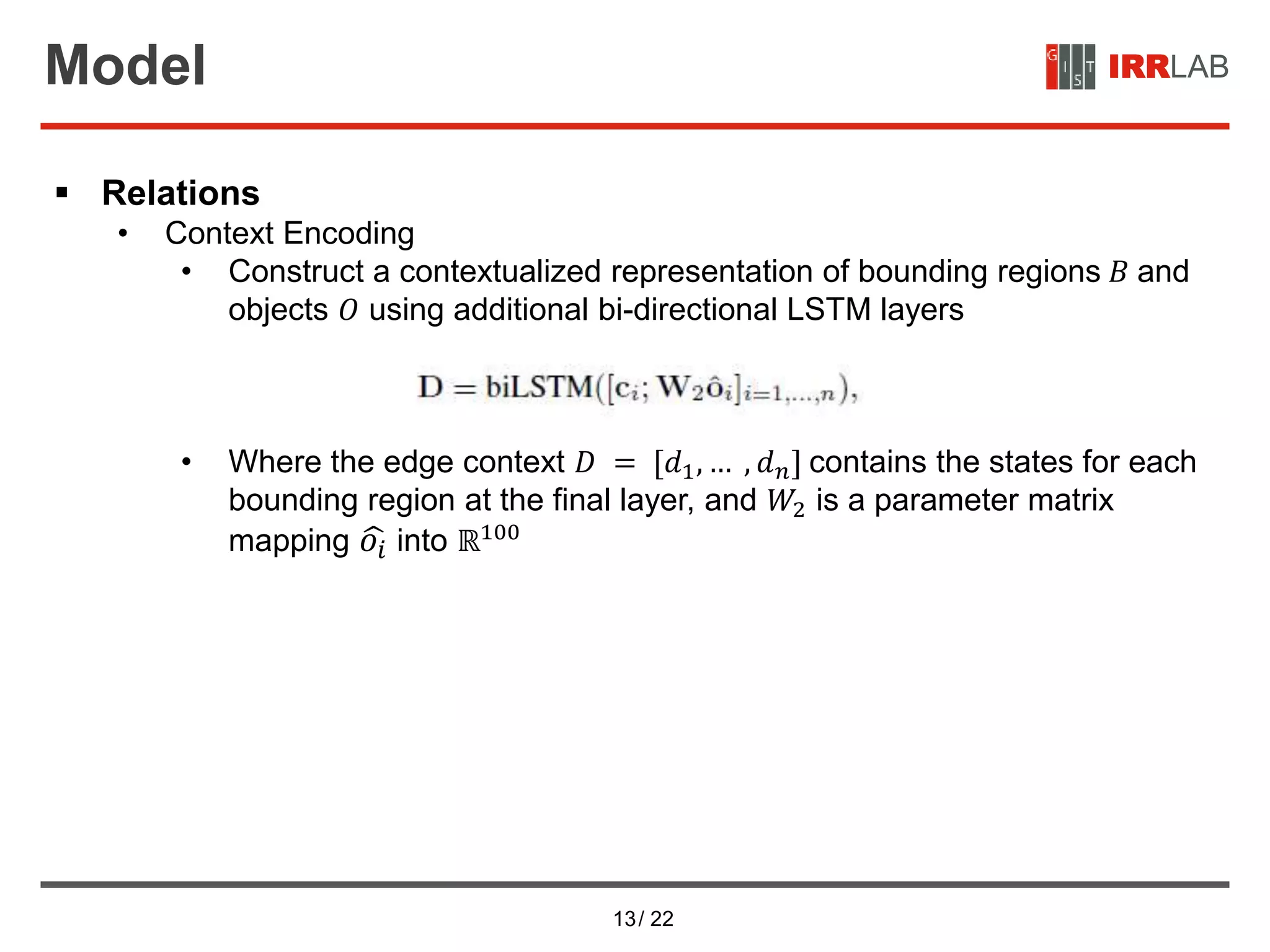 13/ 22
IRRLABModel
 Relations
• Context Encoding
• Construct a contextualized representation of bounding regions 𝐵 and
objects 𝑂 using additional bi-directional LSTM layers
• Where the edge context 𝐷 = [𝑑1, … , 𝑑 𝑛] contains the states for each
bounding region at the final layer, and 𝑊2 is a parameter matrix
mapping 𝑜𝑖 into ℝ100
 