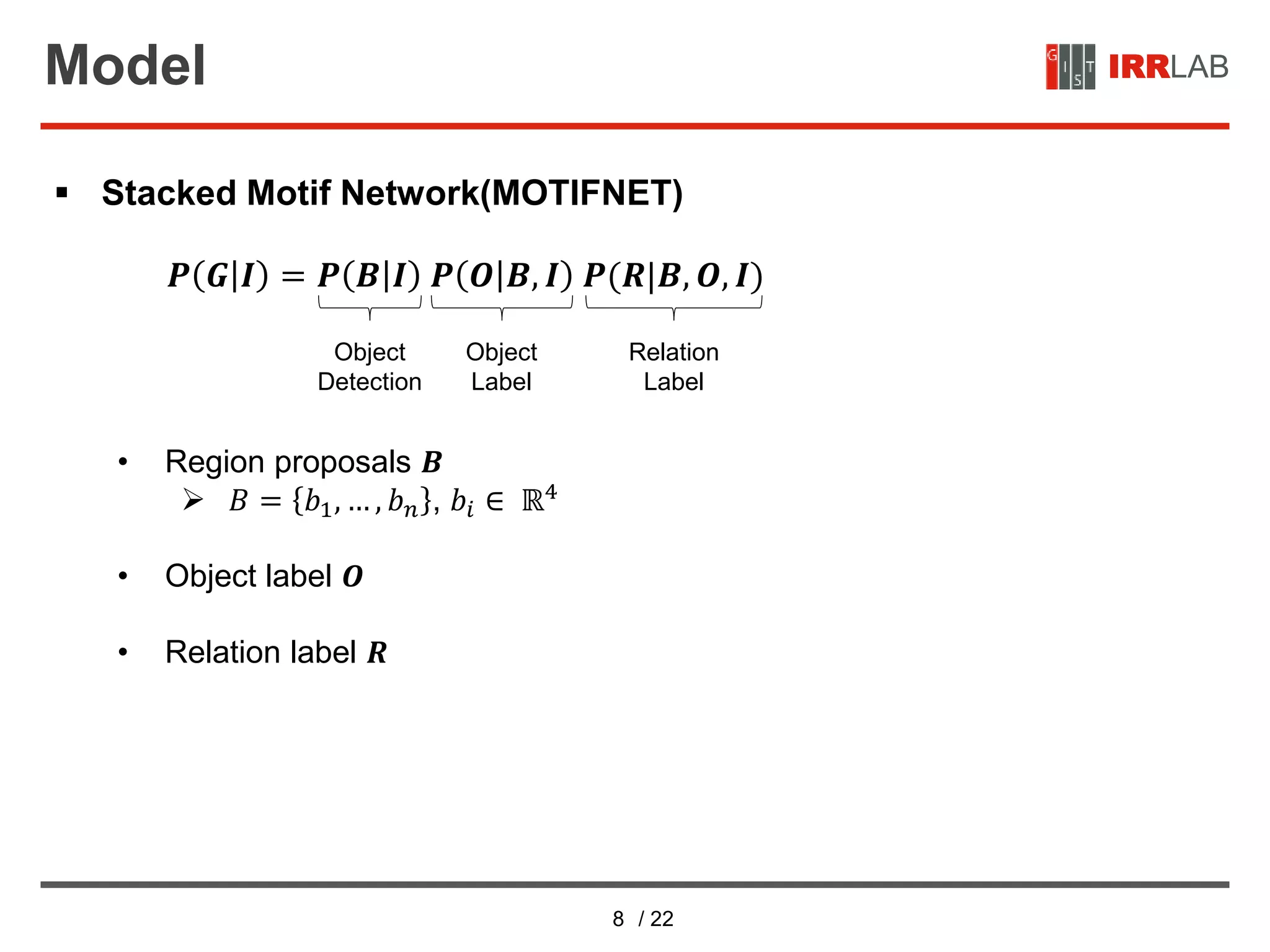 8 / 22
IRRLABModel
 Stacked Motif Network(MOTIFNET)
• Region proposals 𝑩
 𝐵 = 𝑏1, … , 𝑏 𝑛 , 𝑏𝑖 ∈ ℝ4
• Object label 𝑶
• Relation label 𝑹
Object
Detection
Object
Label
𝑷 𝑮 𝑰 = 𝑷 𝑩 𝑰 𝑷 𝑶 𝑩, 𝑰 𝑷(𝑹|𝑩, 𝑶, 𝑰)
Relation
Label
 