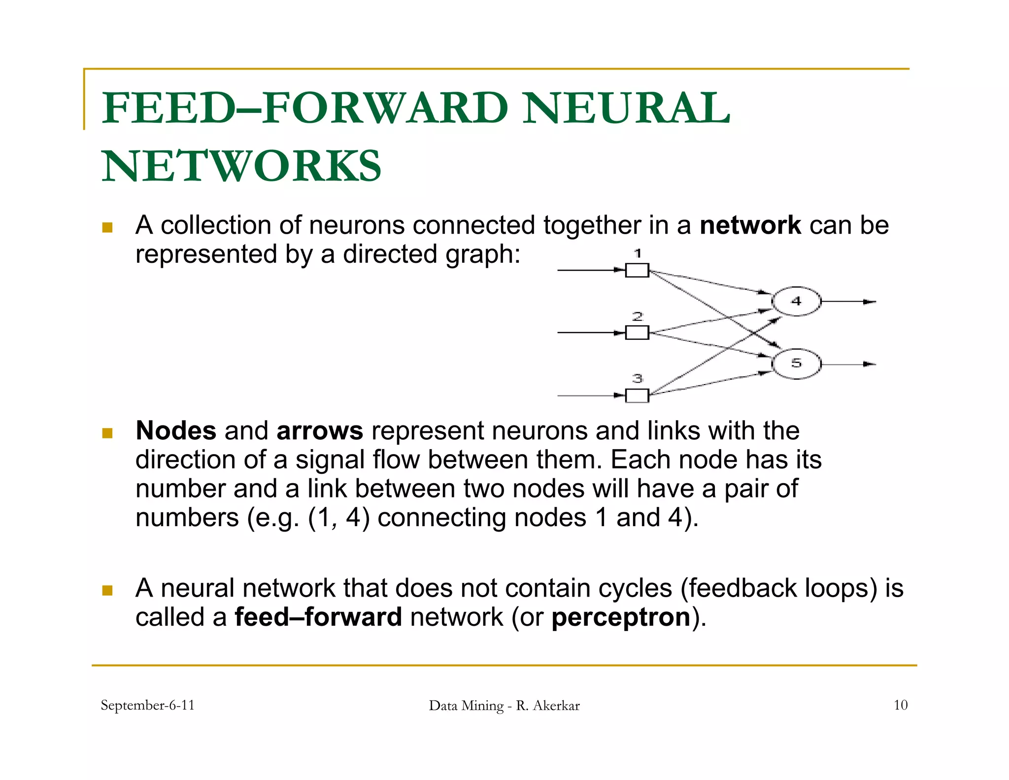 FEED–FORWARD NEURAL
NETWORKS
    A collection of neurons connected together in a network can be
     represented by a directed graph:




    Nodes and arrows represent neurons and links with the
     direction of a signal flow between them. Each node has its
     number and a link between two nodes will have a pair of
     numbers (e.g. (1, 4) connecting nodes 1 and 4).

    A neural network that does not contain cycles (feedback loops) is
     called a feed–forward network (or perceptron).


September-6-11               Data Mining - R. Akerkar                 10
 