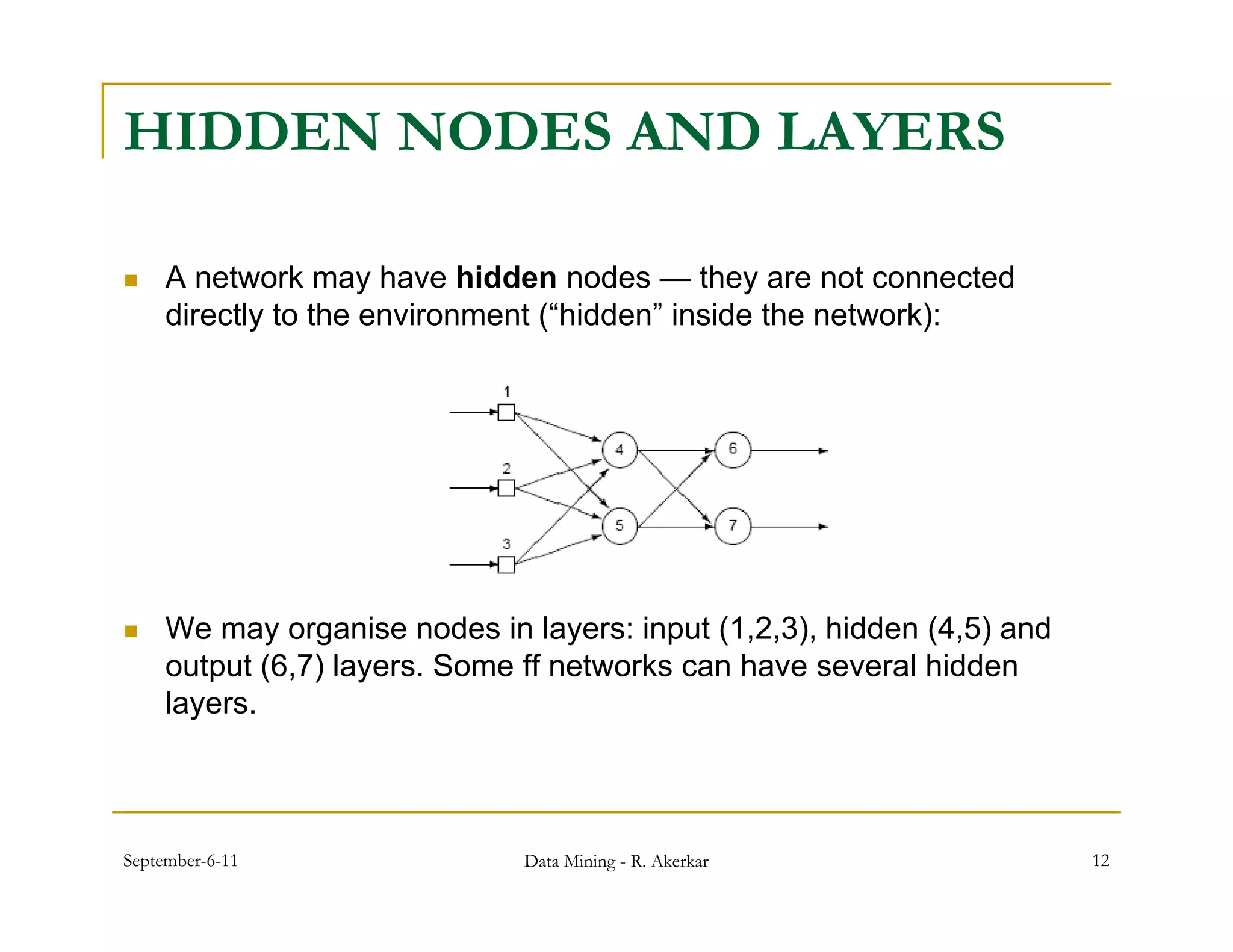 HIDDEN NODES AND LAYERS

    A network may have hidden nodes — they are not connected
     directly to the environment (“hidden” inside the network):




    We may organise nodes in layers: input (1,2,3), hidden (4,5) and
     output (6,7) layers. Some ff networks can h
        t t (6 7) l       S         t   k      have several hidd
                                                          l hidden
     layers.



September-6-11                Data Mining - R. Akerkar                  12
 