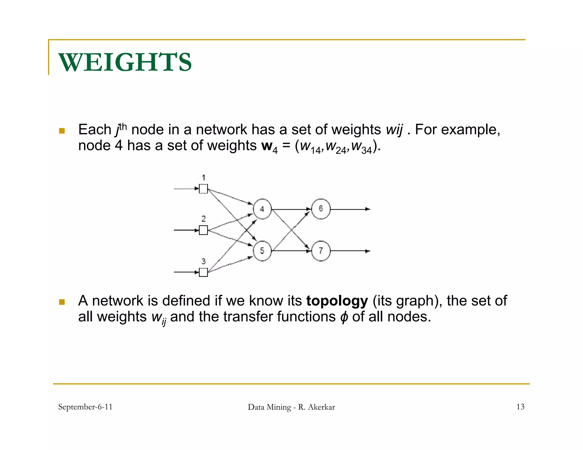 WEIGHTS

    Each jth node in a network has a set of weights wij . For example,
     node 4 h a set of weights w4 = ( 14,w24,w34)
       d     has        f   i h       (w           ).




    A network is defined if we know its topology (its graph), the set of
     all weights wij and the transfer functions ϕ of all nodes.




September-6-11                 Data Mining - R. Akerkar                     13
 