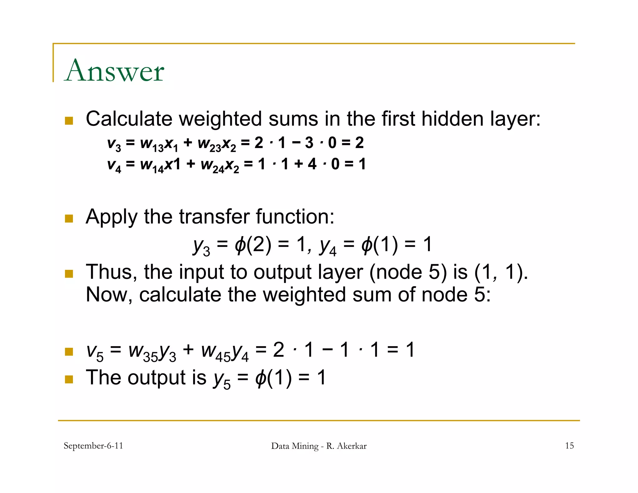 Answer
    Calculate weighted sums in the first hidden layer:
         v3 = w13x1 + w23x2 = 2 · 1 − 3 · 0 = 2
         v4 = w14x1 + w24x2 = 1 · 1 + 4 · 0 = 1


    Apply the transfer function:
                 y3 = ϕ(2) = 1, y4 = ϕ(1) = 1
    Thus, the input to output layer (node 5) is (1, 1).
     Now, calculate the weighted sum of node 5:

    v5 = w35y3 + w45y4 = 2 · 1 − 1 · 1 = 1
    The output is y5 = ϕ(1) = 1


September-6-11                   Data Mining - R. Akerkar   15
 