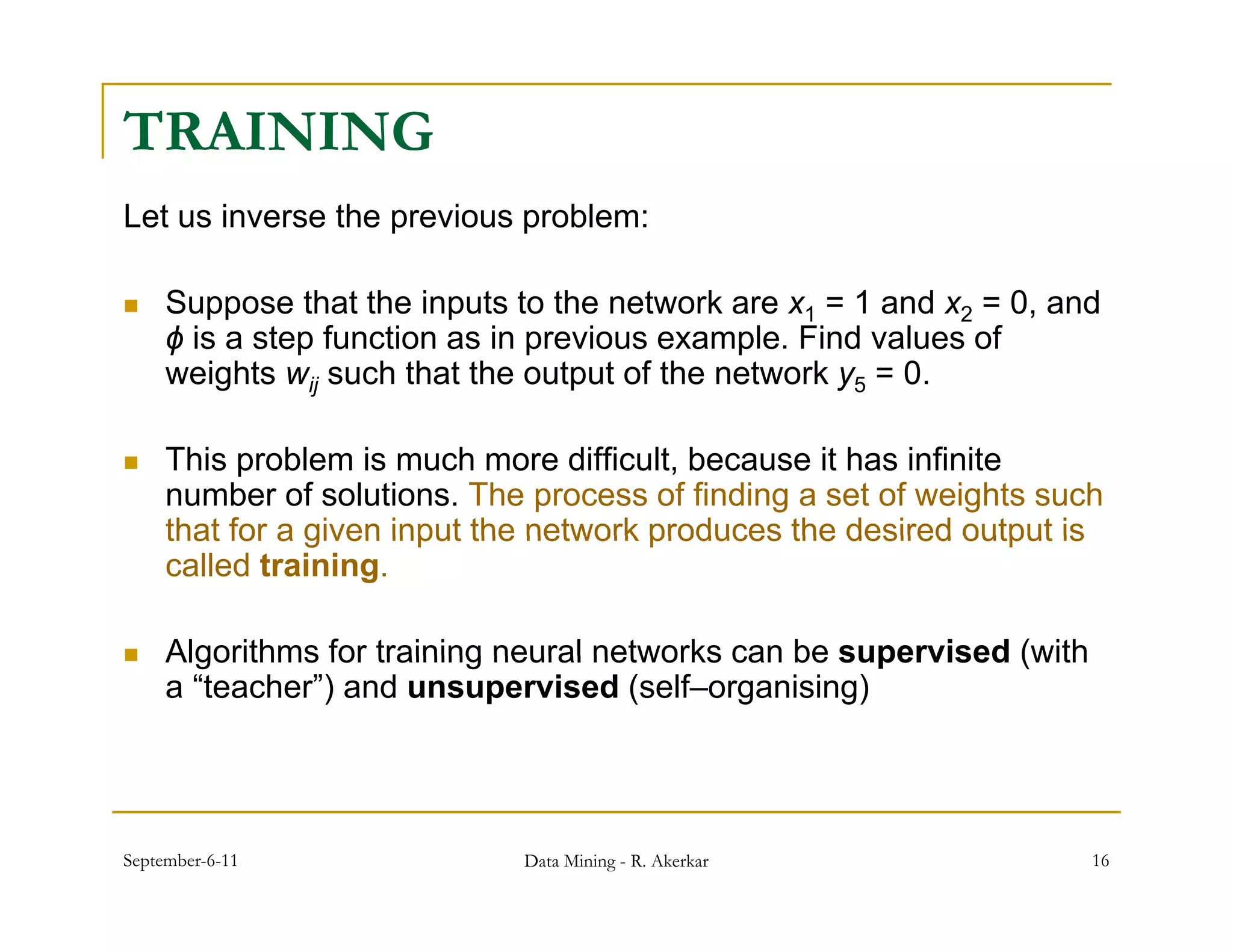 TRAINING
Let us inverse the previous problem:

    Suppose th t the inputs to the network are x1 = 1 and x2 = 0 and
     S         that th i    t t th      t   k              d     0, d
     ϕ is a step function as in previous example. Find values of
     weights wij such that the output of the network y5 = 0.

    This problem is much more difficult, because it has infinite
     number of solutions. The process of finding a set of weights such
     that for a given input the network produces the desired output is
     called training.

    Algorithms for training neural networks can be supervised (with
     a “teacher”) and unsupervised (self–organising)




September-6-11               Data Mining - R. Akerkar                  16
 