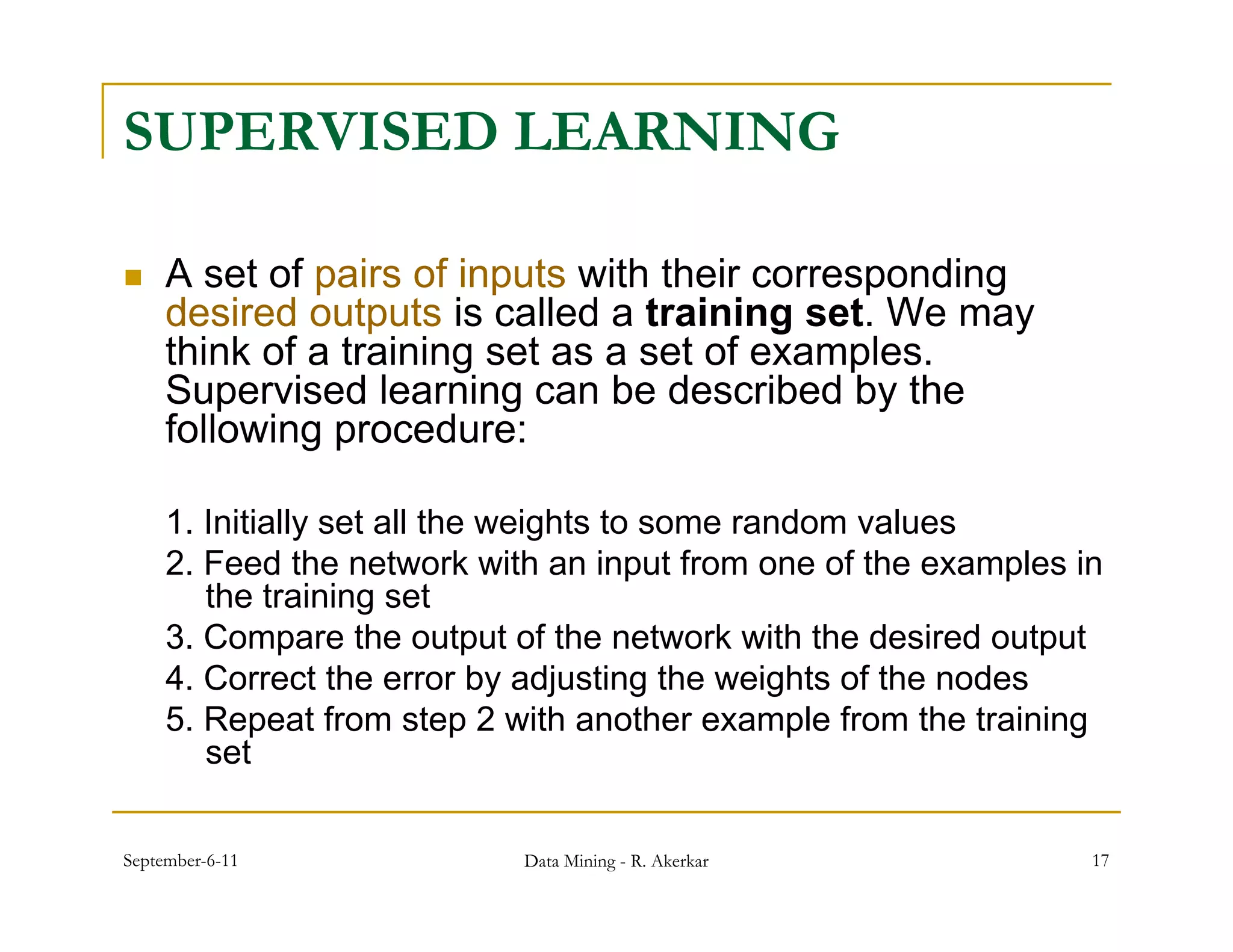 SUPERVISED LEARNING

    A set of pairs of inputs with their corresponding
     desired outputs is called a training set. We may
     think of a training set as a set of examples.
     Supervised learning can be described by the
     following
     f ll i procedure:d

     1. Initially set all the weights to some random values
                y                g
     2. Feed the network with an input from one of the examples in
        the training set
     3. Compare the output of the network with the desired output
     4. Correct the error by adjusting the weights of the nodes
     5. Repeat from step 2 with another example from the training
        set

September-6-11              Data Mining - R. Akerkar             17
 