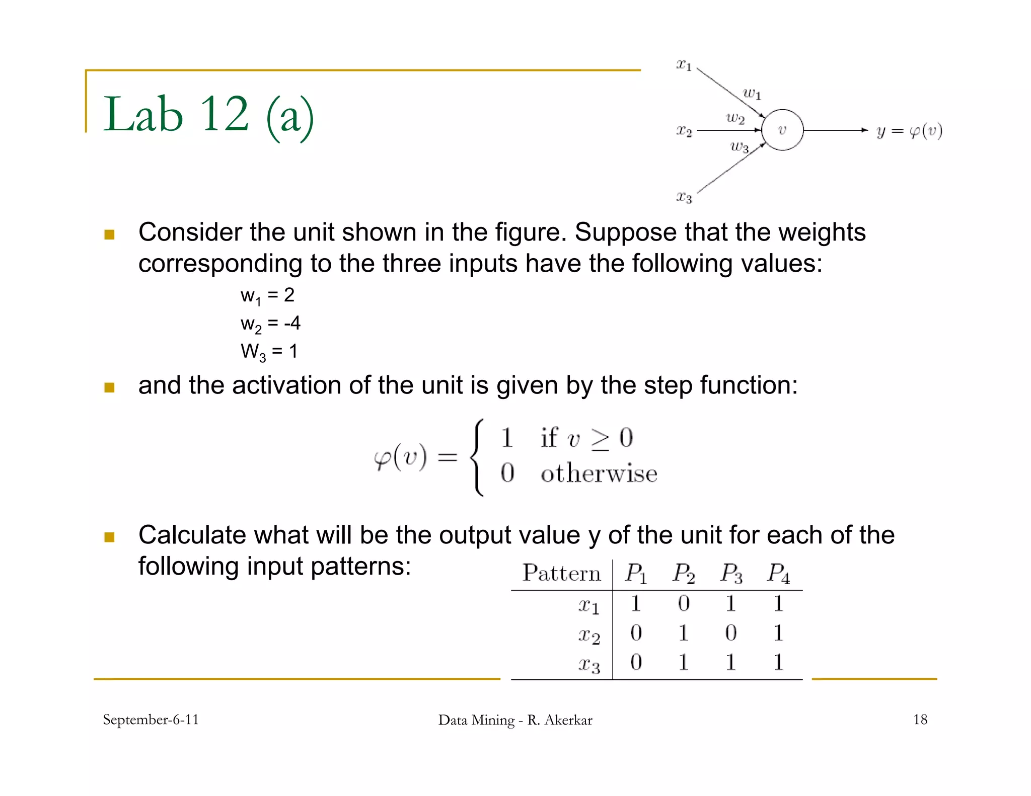 Lab 12 (a)

    Consider the unit shown in the figure. Suppose that the weights
     corresponding to the three inputs have the following values:
                 w1 = 2
                 w2 = -4
                 W3 = 1
    and the activation of the unit is given by the step function:




    Calculate what will be the output value y of the unit for each of the
                                   p
     following input patterns:




September-6-11                  Data Mining - R. Akerkar                     18
 