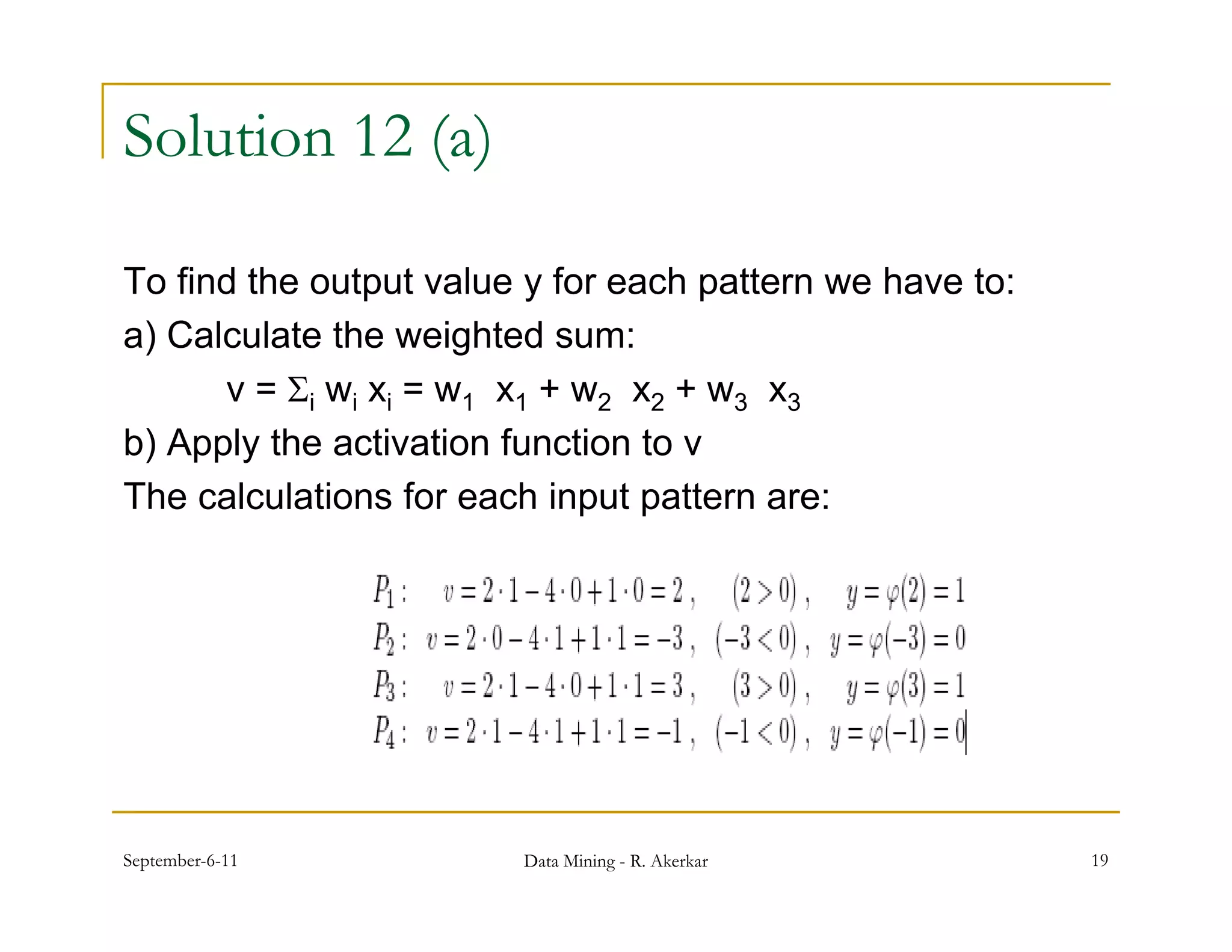 Solution 12 (a)

To find the output value y for each p
               p                     pattern we have to:
a) Calculate the weighted sum:
      v = i wi xi = w1 x1 + w2 x2 + w3 x3
b) Apply the activation function to v
The calculations for each input pattern are:




September-6-11           Data Mining - R. Akerkar          19
 
