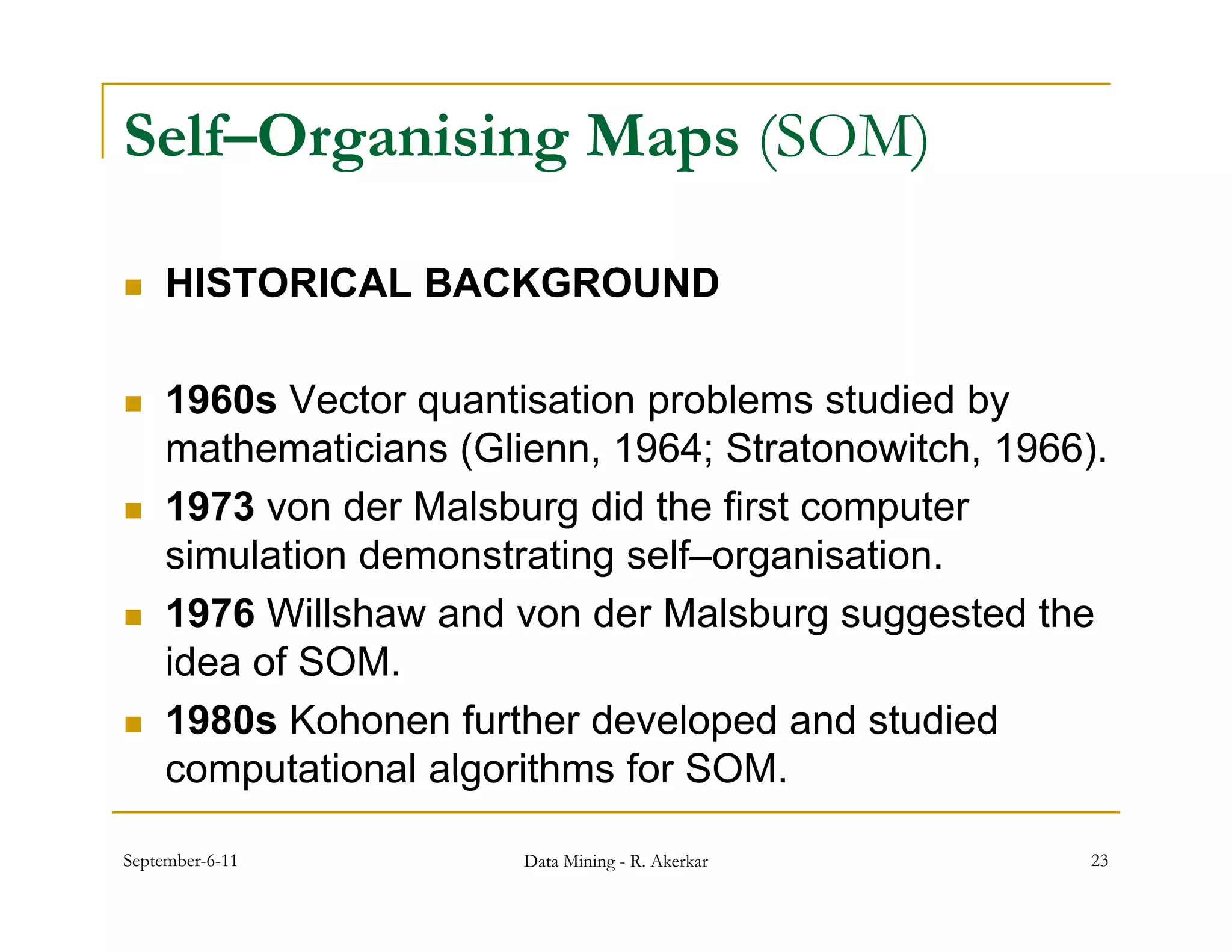 Self–Organising Maps (SOM)

    HISTORICAL BACKGROUND

    1960s Vector quantisation p
                  q            problems studied byy
     mathematicians (Glienn, 1964; Stratonowitch, 1966).
    1973 von der Malsburg did the first computer
     simulation demonstrating self–organisation.
    1976 Willshaw and von der Malsburg suggested the
     idea of SOM
             SOM.
    1980s Kohonen further developed and studied
     computational algorithms for SOM
                                  SOM.

September-6-11          Data Mining - R. Akerkar       23
 