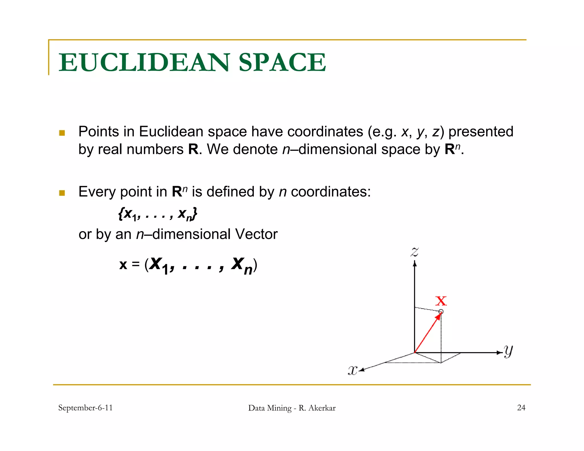 EUCLIDEAN SPACE

    Points in Euclidean space have coordinates (e.g. x, y, z) presented
     by real numbers R. We denote n–dimensional space by Rn.

    Every point in Rn is defined by n coordinates:
          yp                       y
           {x1, . . . , xn}
     or by an n–dimensional Vector

                 x = (x1,   . . . , xn)




September-6-11                       Data Mining - R. Akerkar              24
 