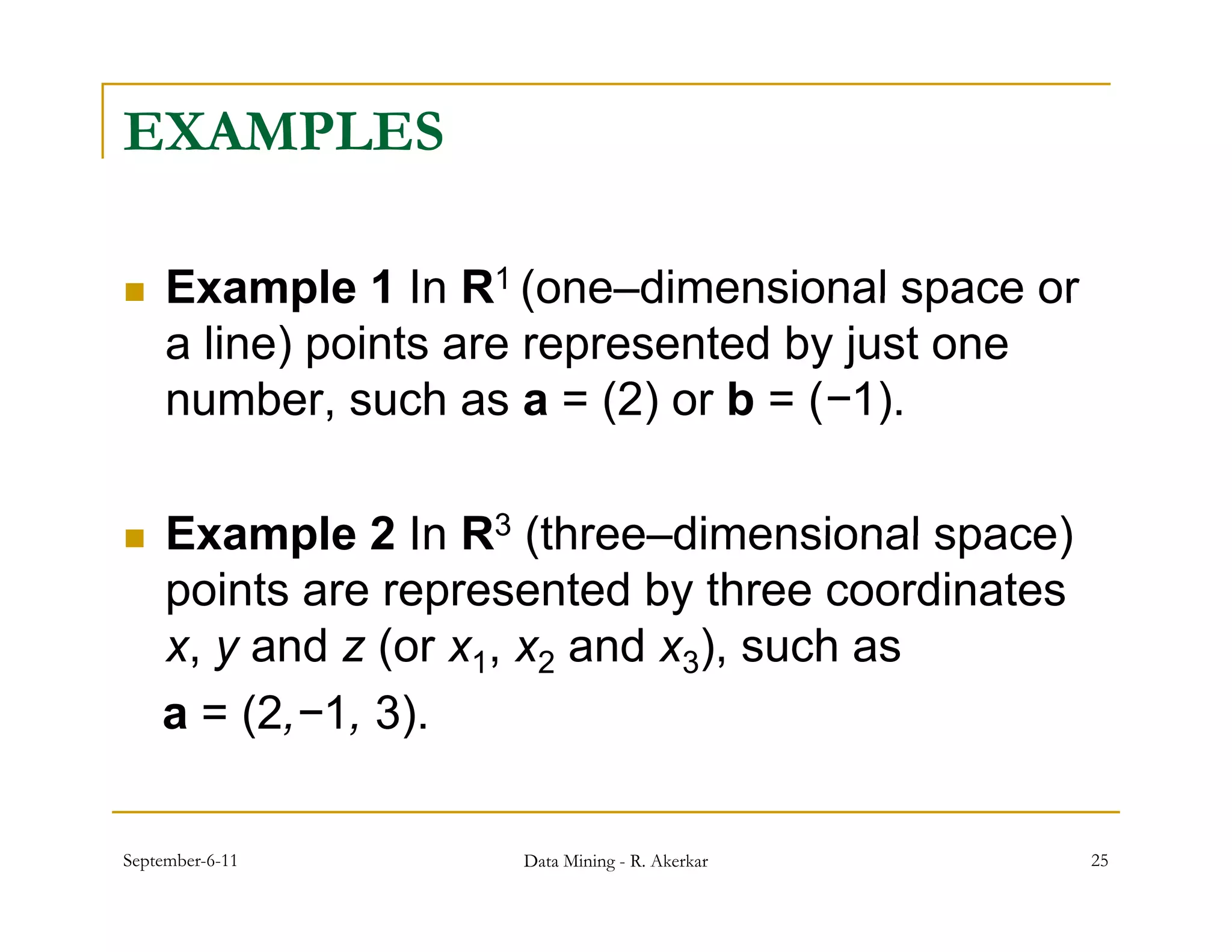 EXAMPLES

    Example 1 In R1 (one–dimensional space or
                        (one dimensional
     a line) points are represented by just one
     number, such as a = (2) or b = (−1).
              ,             ( )      ( )

   Example 2 In R3 (three–dimensional space)
    points are represented by three coordinates
    x,
    x y and z (or x1, x2 and x3) such as
                               ),
    a = (2,−1, 3).

September-6-11       Data Mining - R. Akerkar     25
 