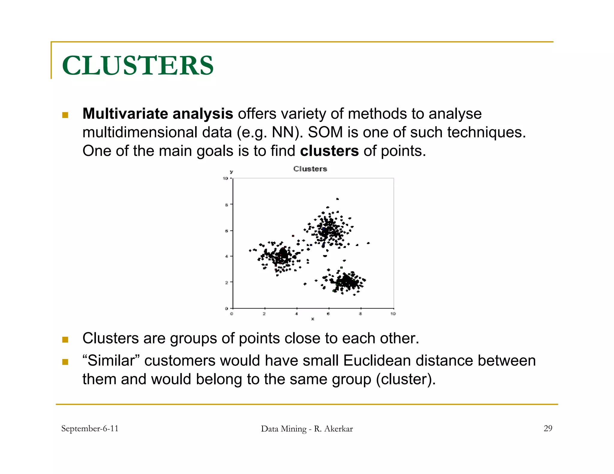 CLUSTERS
    Multivariate analysis offers variety of methods to analyse
     multidimensional data (e.g. NN). SOM is one of such techniques.
     One f th
     O of the main goals i t fi d clusters of points.
                   i     l is to find l t       f i t




    Clusters are groups of points close to each other.
    “Similar” customers would have small Euclidean distance between
     them and would belong to the same g p (
                           g              group (cluster).
                                                        )


September-6-11                Data Mining - R. Akerkar                 29
 