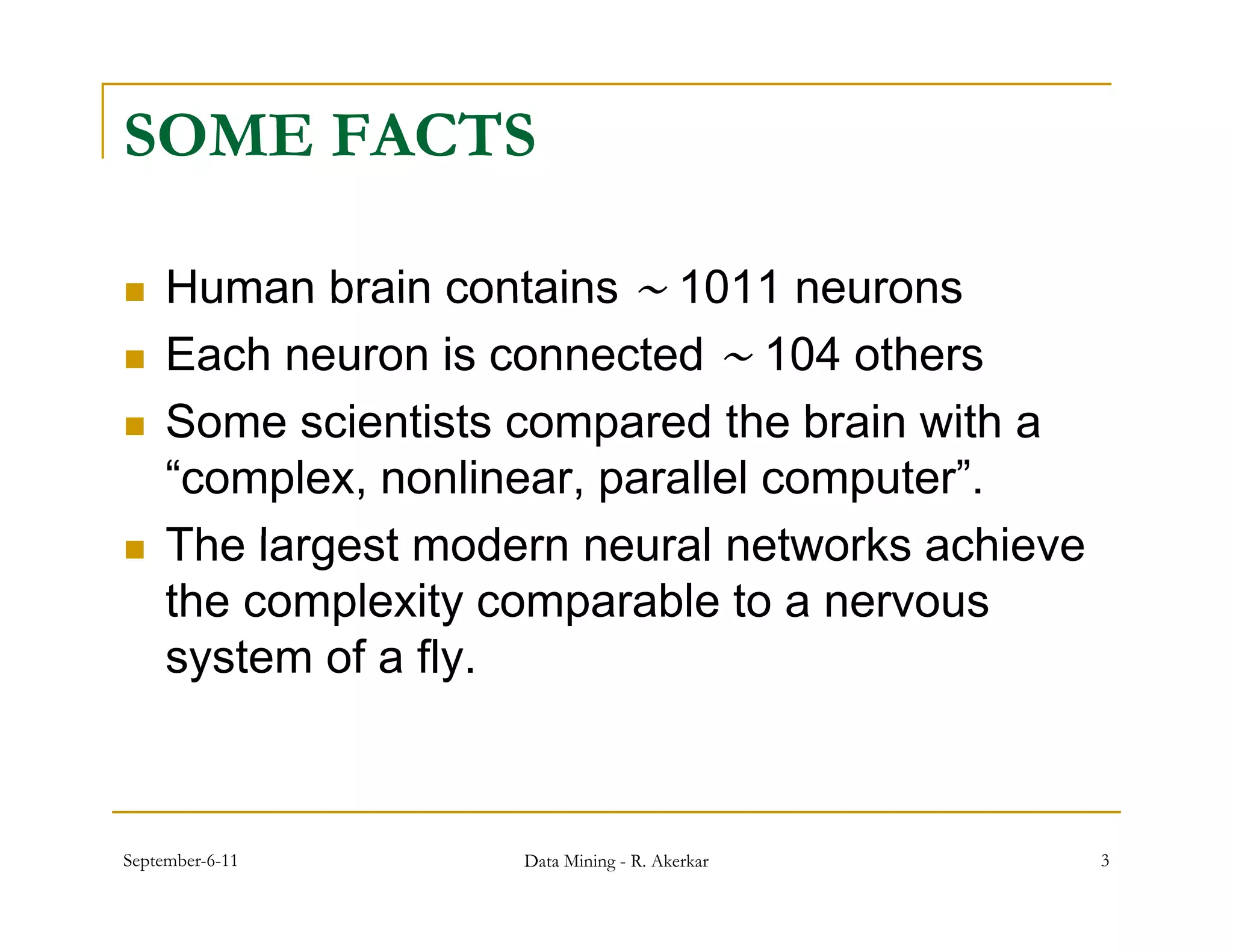SOME FACTS

    Human brain contains 1011 neurons
    Each neuron is connected 104 others
    Some scientists compared the brain with a
     “complex, nonlinear, parallel computer”.
    The l
     Th largest modern neural networks achieve
               t     d         l t     k    hi
     the complexity comparable to a nervous
     system of a fly
                 fly.



September-6-11      Data Mining - R. Akerkar     3
 