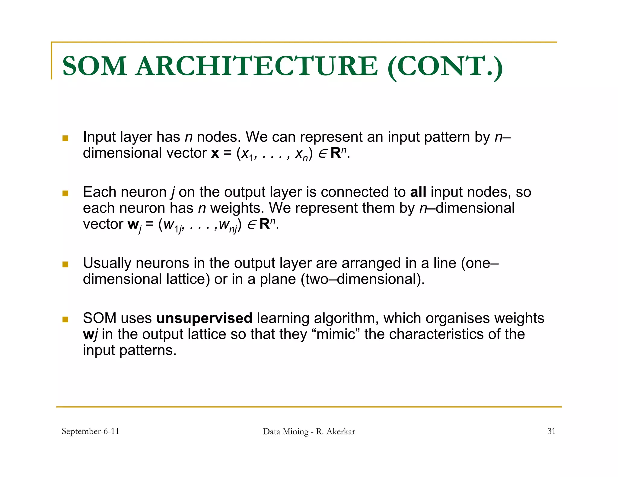 SOM ARCHITECTURE (CONT.)

    Input layer has n nodes. We can represent an input pattern by n–
     dimensional vector x = ( 1, . . . , xn) ∈ Rn.
     di      i   l    t     (x

    Each neuron j on the output layer is connected to all input nodes, so
     each neuron has n weights We represent them by n dimensional
                            weights.                    n–dimensional
     vector wj = (w1j, . . . ,wnj) ∈ R n.



    Usually neurons in the output layer are arranged in a line (
           y                     p    y           g             (one–
     dimensional lattice) or in a plane (two–dimensional).

    SOM uses unsupervised learning algorithm, which organises weights
       j in h
     wj i the output l i so that they “ i i ” the characteristics of the
                     lattice h h “mimic” h h               i i     f h
     input patterns.




September-6-11                  Data Mining - R. Akerkar                     31
 