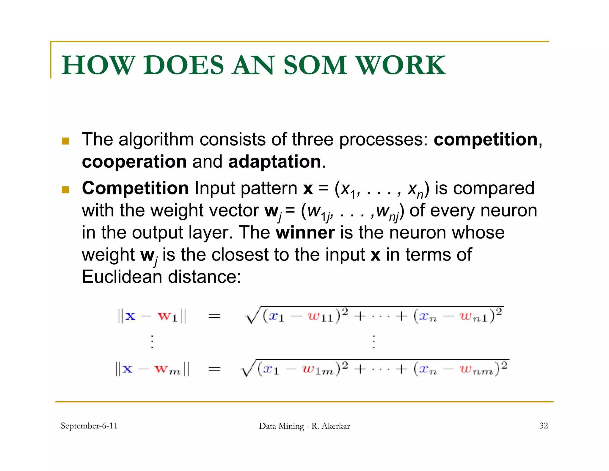 HOW DOES AN SOM WORK

    The algorithm consists of three p
             g                         processes: competition,
                                                          p       ,
     cooperation and adaptation.
    Competition Input pattern x = (x1, . . . , xn) is compared
     with th weight vector wj = ( 1j, . . . ,wnj) of every neuron
       ith the   i ht     t       (w               f
     in the output layer. The winner is the neuron whose
     weight wj is the closest to the input x in terms of
     Euclidean distance:




September-6-11              Data Mining - R. Akerkar              32
 
