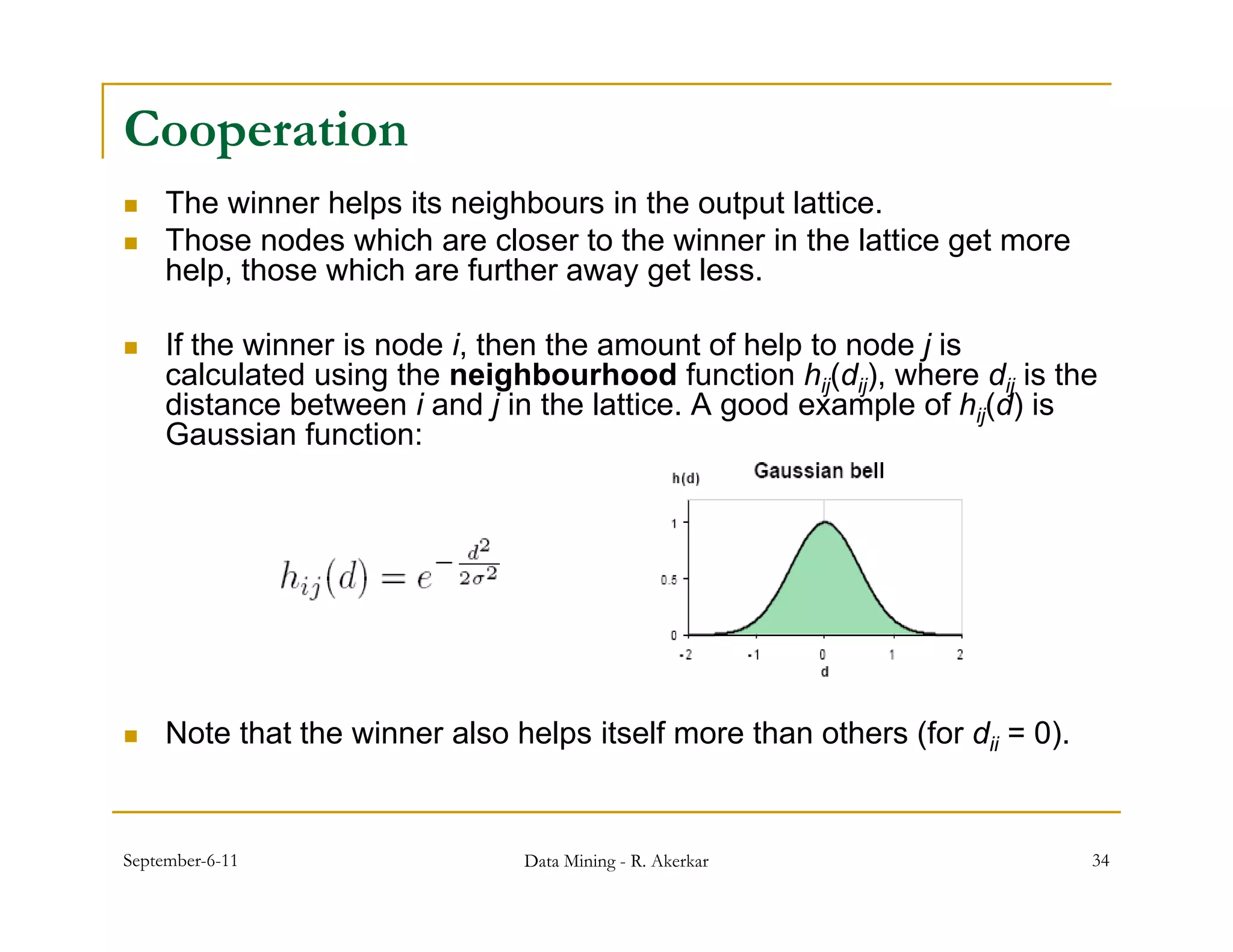 Cooperation
    The winner helps its neighbours in the output lattice.
    Those nodes which are closer to the winner in the lattice get more
     help, those which are further away get less.

    If the winner is node i, then the amount of help to node j is
     calculated using the neighbourhood function hij(dij), where dij is the
     distance between i and j in the lattice. A good example of hij(d) is
                                                g          p       ( )
     Gaussian function:




    Note that the winner also helps itself more than others (for dii = 0).


September-6-11                  Data Mining - R. Akerkar                      34
 