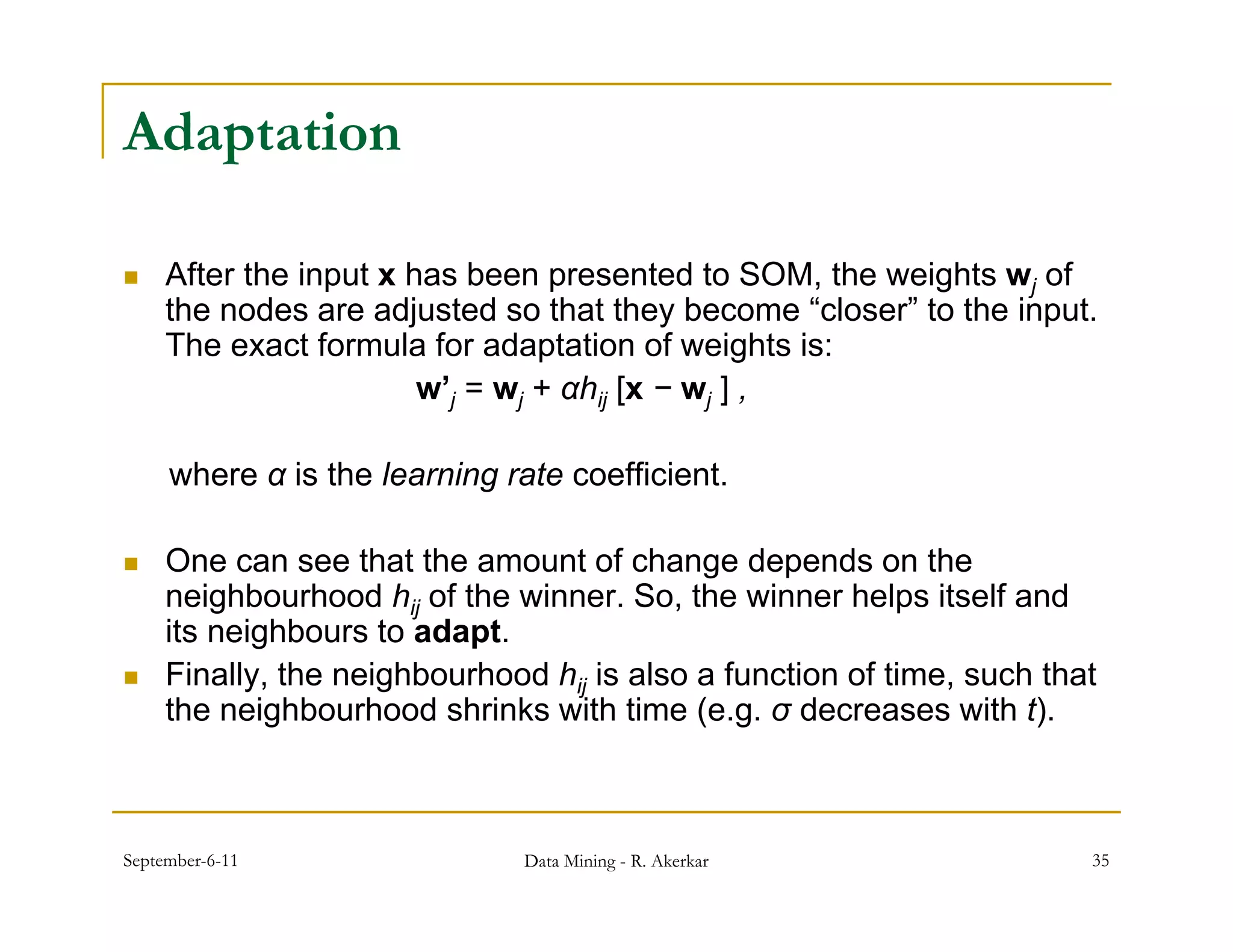 Adaptation

    After the input x has been presented to SOM, the weights wj of
     the nodes are adjusted so that they become “closer” to the input.
     The exact formula for adaptation of weights is:
                        w’j = wj + αhij [x − wj ] ,

     where α is the learning rate coefficient.

    One can see that the amount of change depends on the
     neighbourhood hij of the winner. So, the winner helps itself and
     its neighbours to adapt.
    Finally, the neighbourhood hij is also a function of time, such that
     the neighbourhood shrinks with time (e.g. σ decreases with t).



September-6-11                 Data Mining - R. Akerkar                 35
 