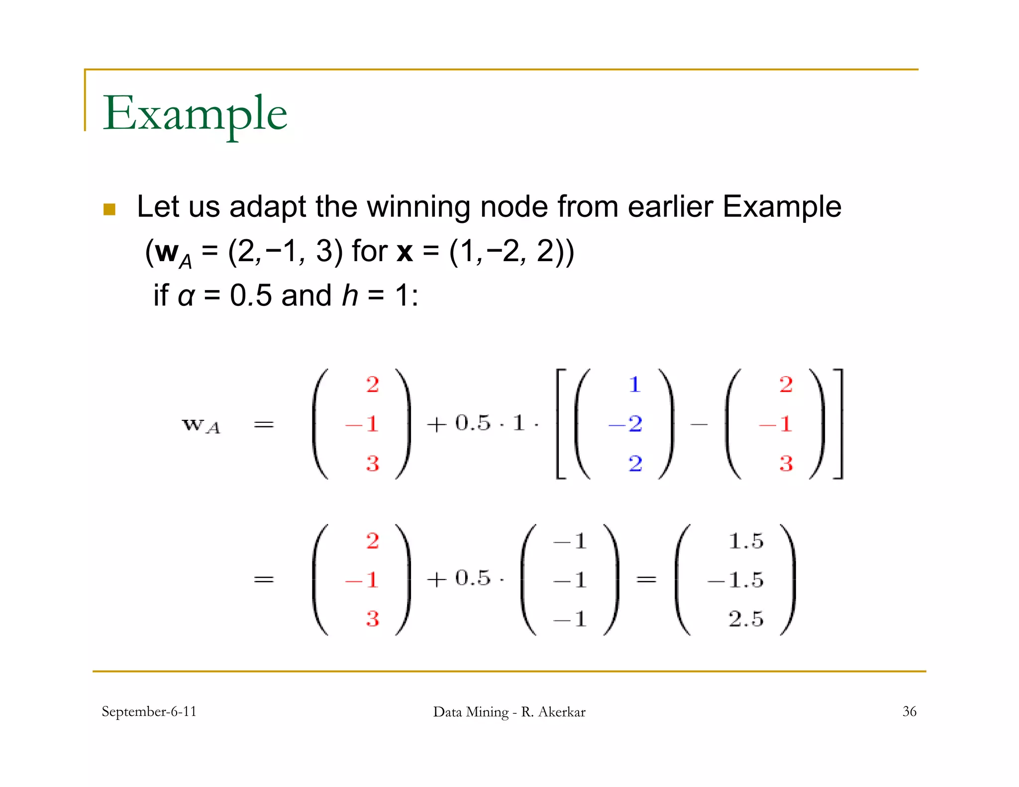 Example
    Let us adapt the winning node from earlier Example
     (w
     ( A = (2 1 3) f x = (1 2 2))
             (2,−1, for     (1,−2,
      if α = 0.5 and h = 1:




September-6-11            Data Mining - R. Akerkar        36
 