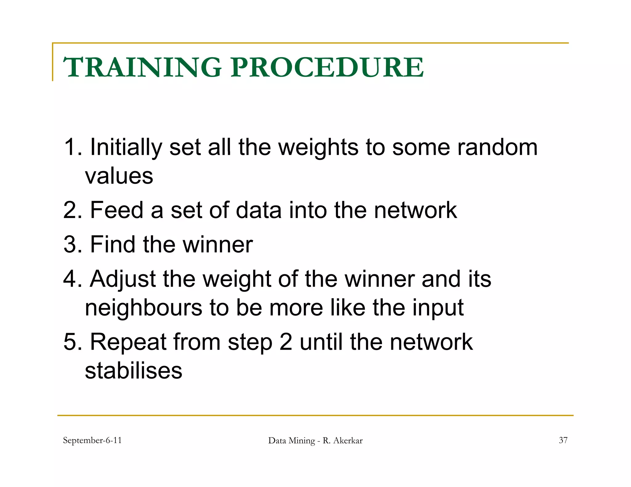 TRAINING PROCEDURE

1.
1 Initially set all the weights to some random
   values
2.
2 Feed a set of data into the network
3. Find the winner
4. Adjust the
4 Adj t th weight of th winner and it
                   i ht f the i        d its
   neighbours to be more like the input
5. Repeat f
5 R        t from step 2 until th network
                    t       til the t    k
   stabilises

September-6-11     Data Mining - R. Akerkar      37
 