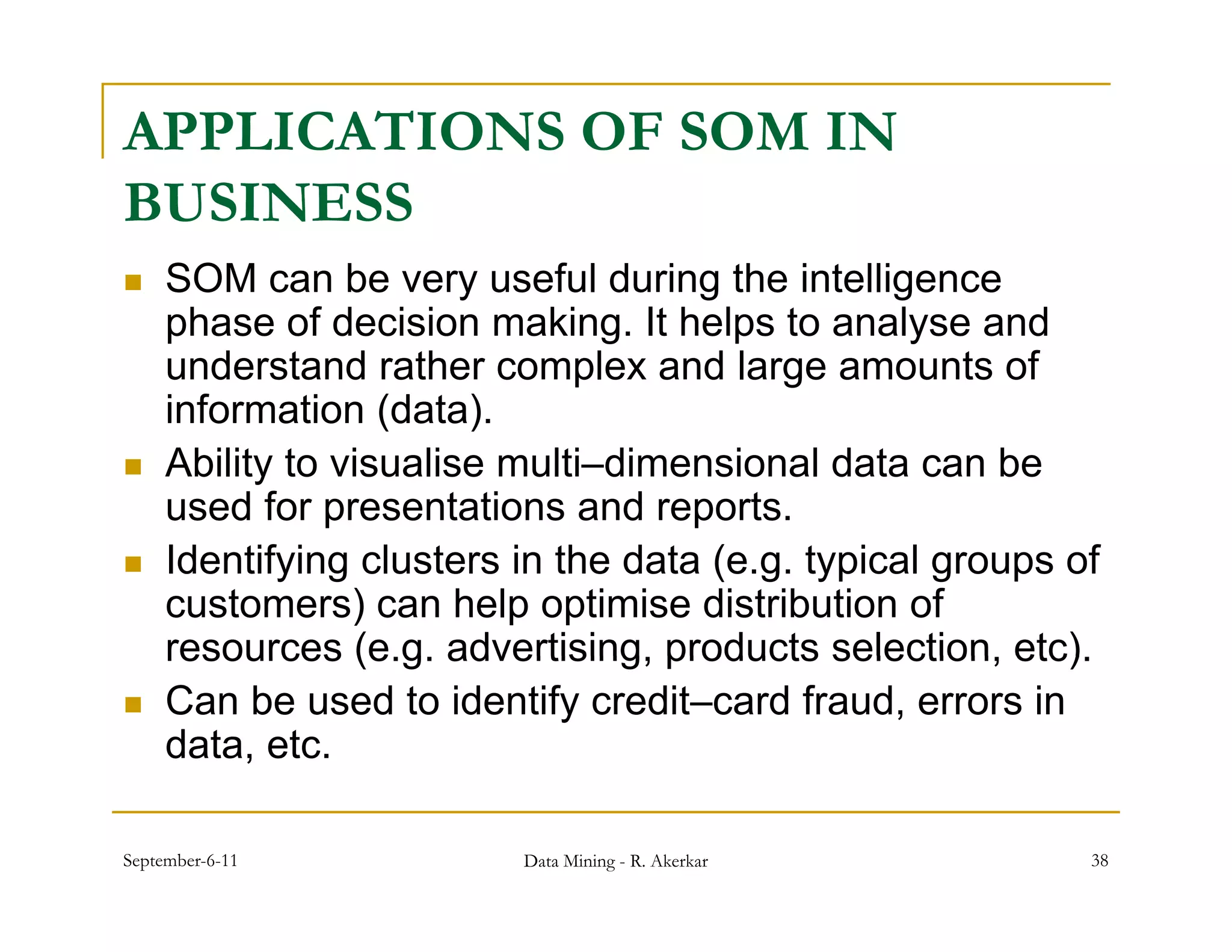 APPLICATIONS OF SOM IN
BUSINESS
    SOM can be very useful during the intelligence
                        y            g           g
     phase of decision making. It helps to analyse and
     understand rather complex and large amounts of
     information (data)
                   (data).
    Ability to visualise multi–dimensional data can be
     used for presentations and reports.
    Identifying clusters in the data (e.g. typical groups of
     customers) can help optimise distribution of
     resources (e g advertising products selection etc)
                 (e.g. advertising,           selection, etc).
    Can be used to identify credit–card fraud, errors in
     data, etc.

September-6-11            Data Mining - R. Akerkar           38
 
