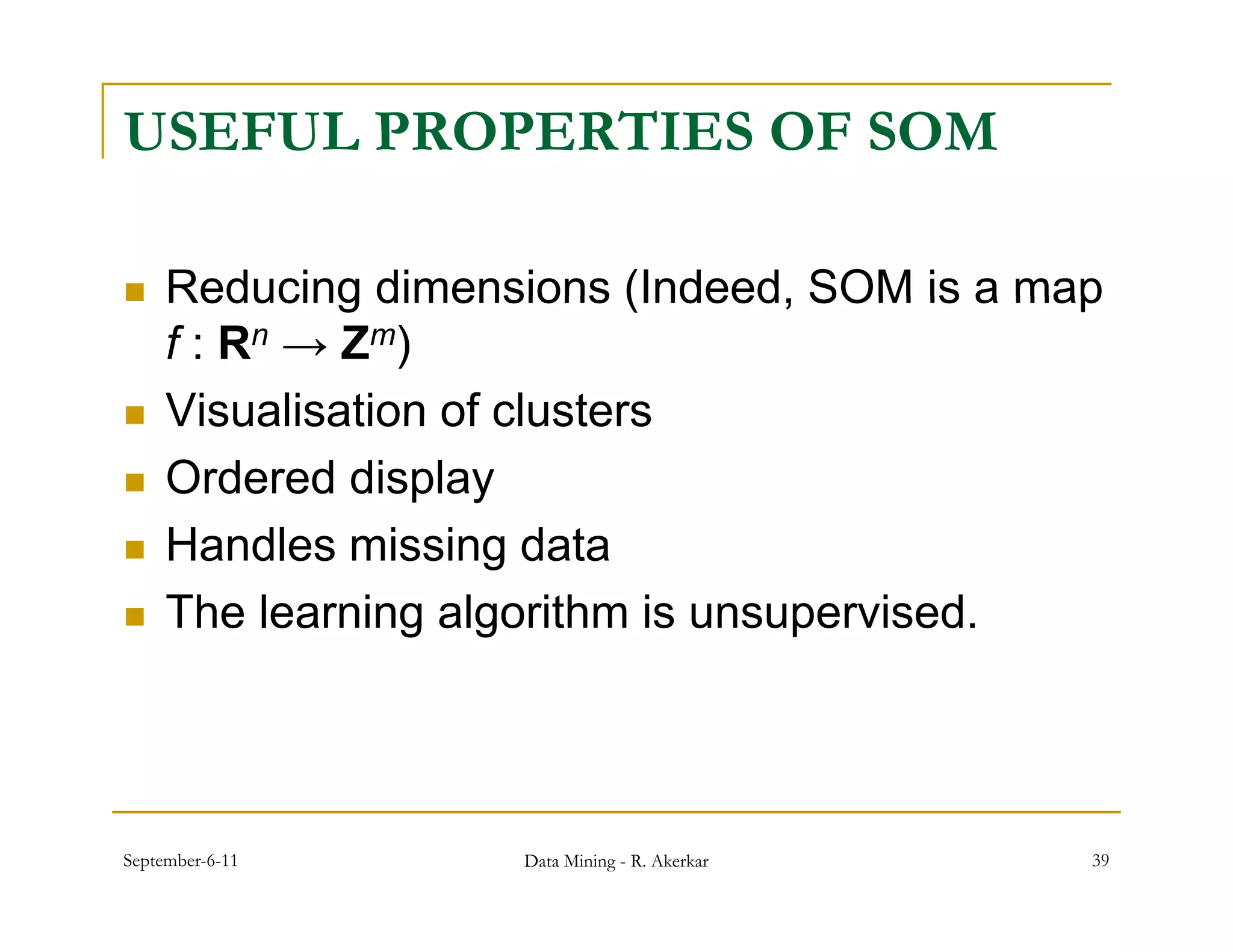 USEFUL PROPERTIES OF SOM

    Reducing dimensions (Indeed, SOM is a map
                             (Indeed
     f : Rn → Zm)
    Visualisation of clusters
    Ordered display
    Handles i i data
     H dl missing d t
    The learning algorithm is unsupervised.




September-6-11      Data Mining - R. Akerkar   39
 