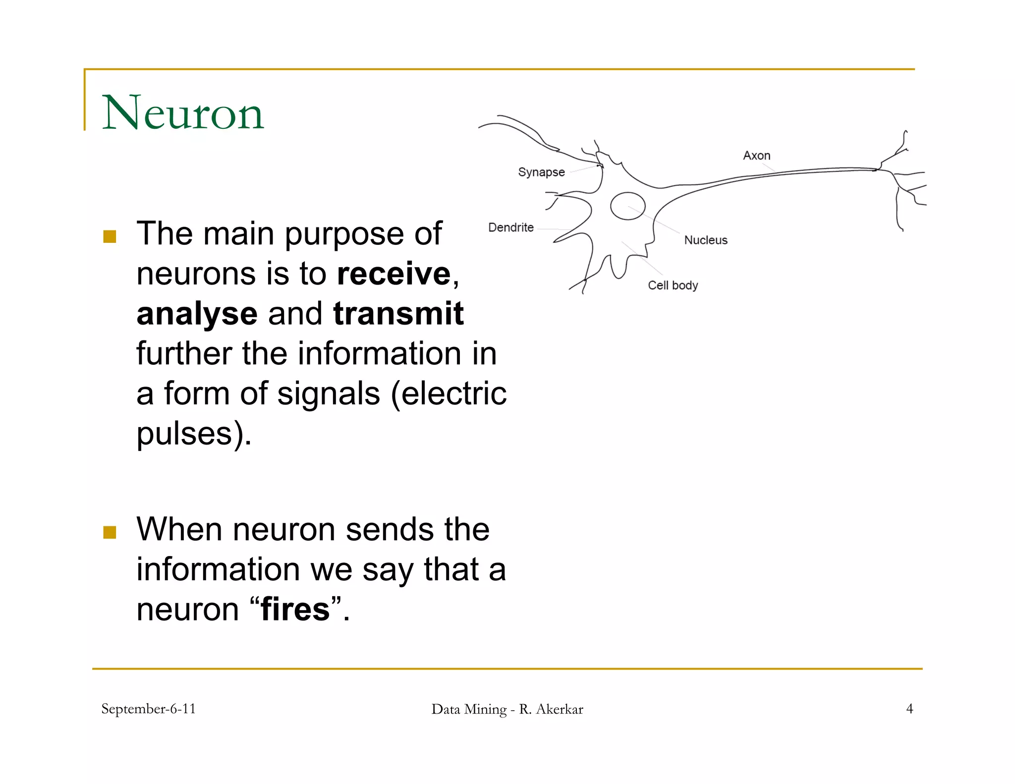 Neuron

    The main purpose of
     neurons is to receive,
     analyse and transmit
     further th i f
     f th the information in
                        ti i
     a form of signals (electric
     pulses).

    When neuron sends the
     information we say that a
     neuron “fires”.

September-6-11            Data Mining - R. Akerkar   4
 