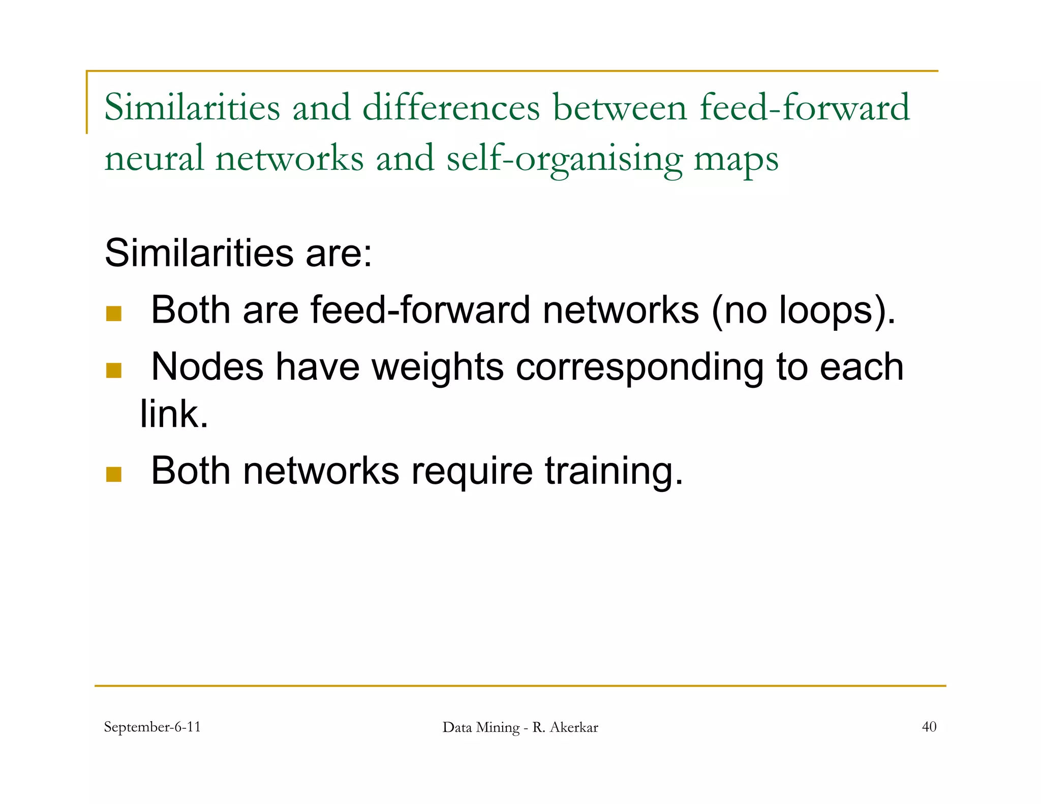 Similarities and differences between feed-forward
neural networks and self-organising maps
      l        k     d lf       ii

Similarities are:
 Both are feed-forward networks (no loops).

 Nodes have weights corresponding to each
  link.
 Both networks require training.




September-6-11      Data Mining - R. Akerkar        40
 