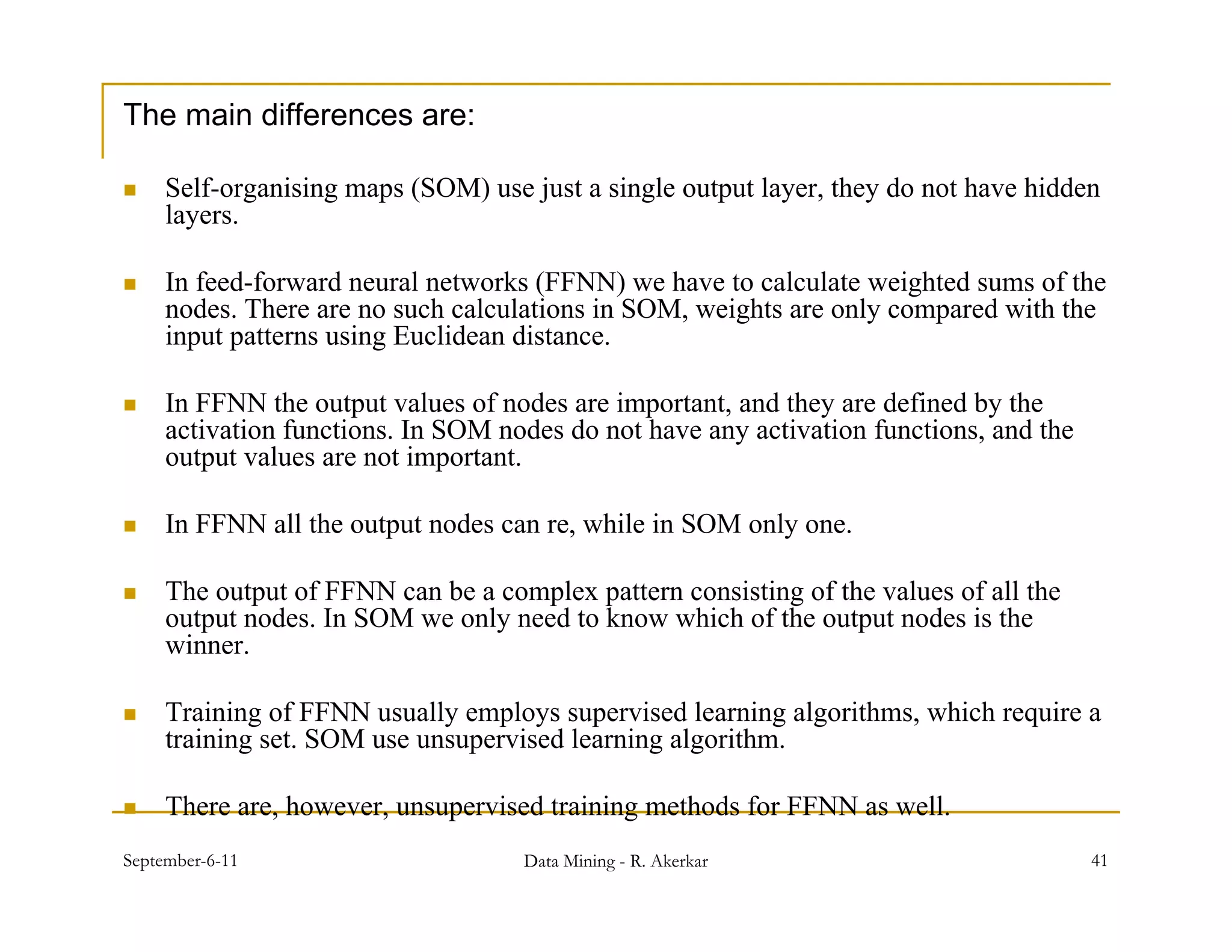 The main differences are:

    Self-organising maps (SOM) use just a single output layer, they do not have hidden
     layers.

    In feed-forward neural networks (FFNN) we have to calculate weighted sums of the
                                      (       )                       g
     nodes. There are no such calculations in SOM, weights are only compared with the
     input patterns using Euclidean distance.

    In FFNN the output values of nodes are important, and they are defined by the
                      p                        p     ,        y              y
     activation functions. In SOM nodes do not have any activation functions, and the
     output values are not important.

    In FFNN all the output nodes can re, while in SOM only one.
                        p               ,                 y

    The output of FFNN can be a complex pattern consisting of the values of all the
     output nodes. In SOM we only need to know which of the output nodes is the
     winner.

    Training of FFNN usually employs supervised learning algorithms, which require a
     training set. SOM use unsupervised learning algorithm.

    There are, however, unsupervised training methods for FFNN as well.
September-6-11                      Data Mining - R. Akerkar                            41
 