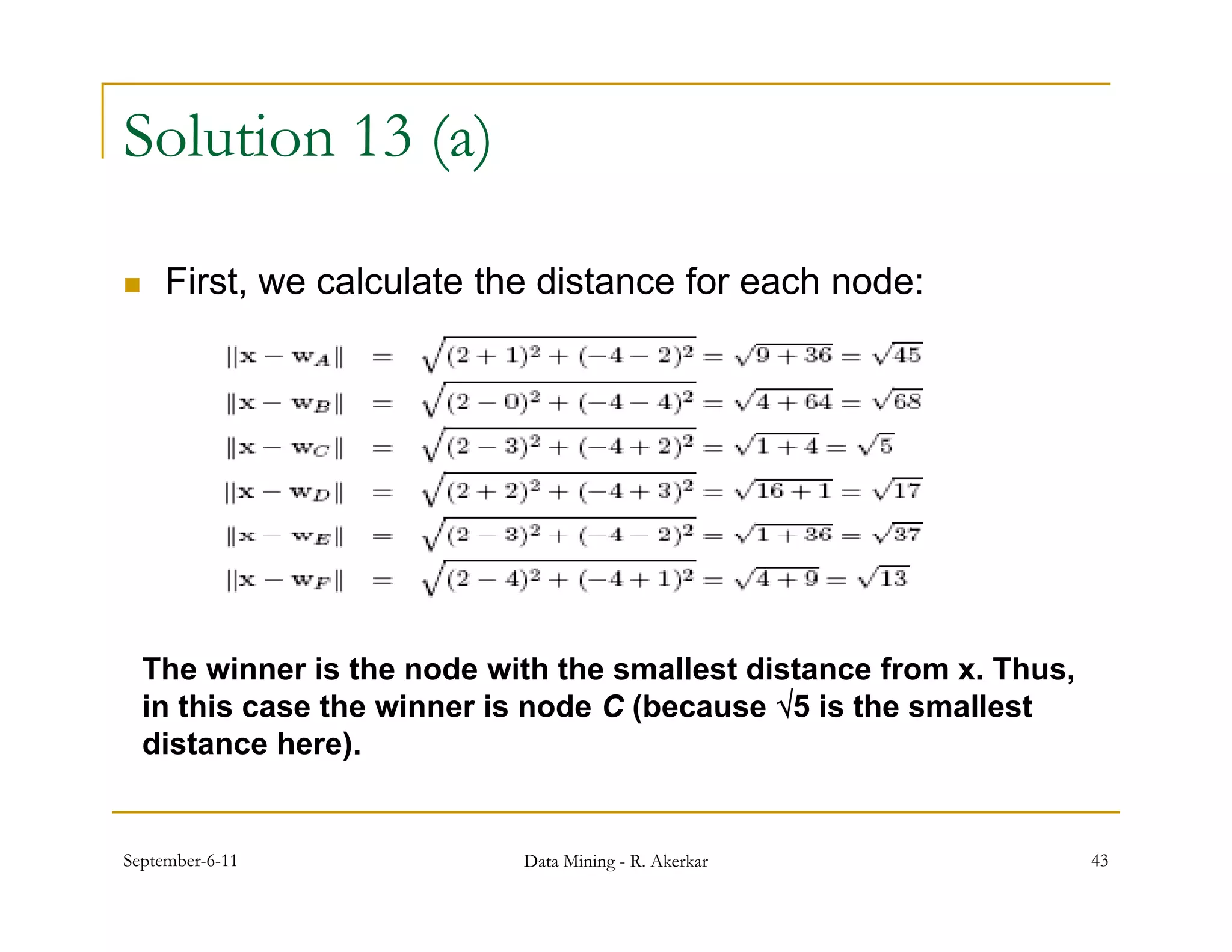 Solution 13 (a)

    First, we calculate the distance for each node:
          ,




    The winner is the node with the smallest distance from x. Thus,
    in this case the winner is node C (because 5 is the smallest
    distance here).


September-6-11               Data Mining - R. Akerkar                 43
 