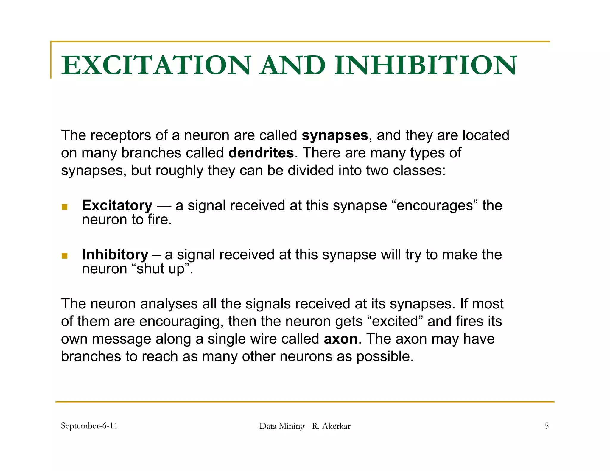 EXCITATION AND INHIBITION

The receptors of a neuron are called synapses, and they are located
on many branches called dendrites. There are many types of
synapses, but roughly they can be divided into two classes:

    Excitatory — a signal received at this synapse “encourages” the
                                                     encourages
     neuron to fire.

    Inhibitory – a signal received at this synapse will try to make the
     neuron “ h t up”.
             “shut ”

The neuron analyses all the signals received at its synapses. If most
of them are encouraging, then the neuron gets “excited” and fires its
            encouraging                         excited
own message along a single wire called axon. The axon may have
branches to reach as many other neurons as possible.



September-6-11                   Data Mining - R. Akerkar                  5
 