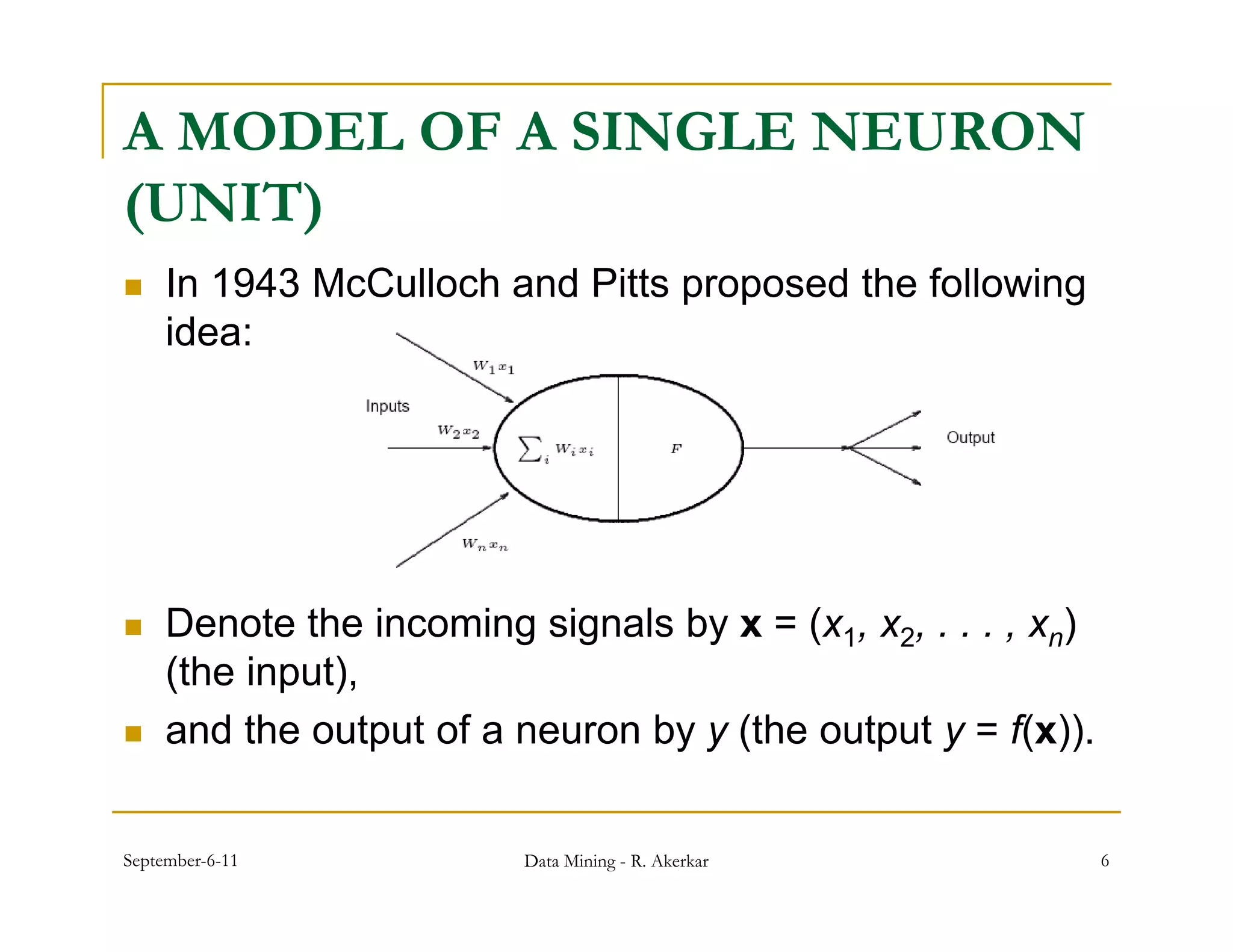 A MODEL OF A SINGLE NEURON
(UNIT)
    In 1943 McCulloch and Pitts proposed the following
     idea:




    Denote the incoming signals by x = (x1, x2, . . . , xn)
     (the input),
    and the output of a neuron by y (the output y = f(x)).


September-6-11            Data Mining - R. Akerkar             6
 